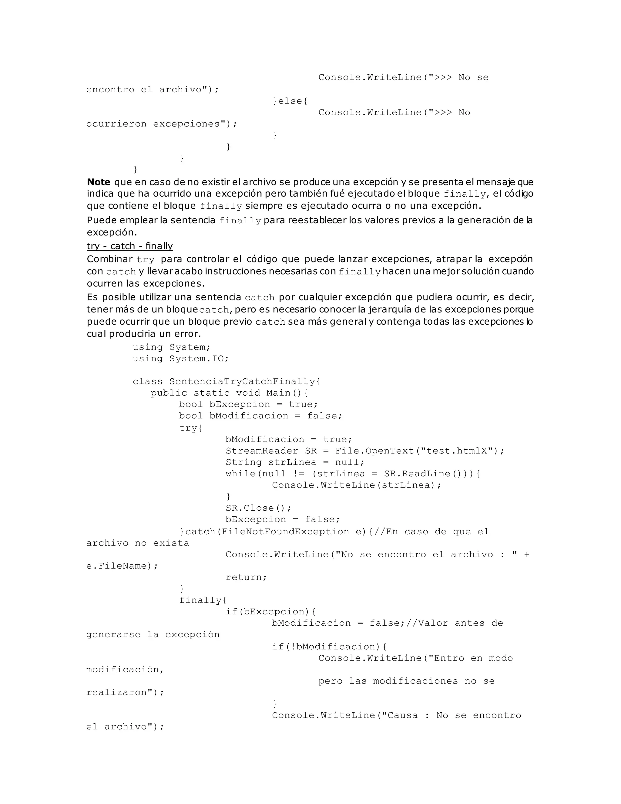 Console.WriteLine(">>> No se 
encontro el archivo"); 
}else{ 
Console.WriteLine(">>> No 
ocurrieron excepciones"); 
} 
} 
} 
} 
Note que en caso de no existir el archivo se produce una excepción y se presenta el mensaje que 
indica que ha ocurrido una excepción pero también fué ejecutado el bloque finally, el código 
que contiene el bloque finally siempre es ejecutado ocurra o no una excepción. 
Puede emplear la sentencia finally para reestablecer los valores previos a la generación de la 
excepción. 
try - catch - finally 
Combinar try para controlar el código que puede lanzar excepciones, atrapar la excepción 
con catch y llevar acabo instrucciones necesarias con finally hacen una mejor solución cuando 
ocurren las excepciones. 
Es posible utilizar una sentencia catch por cualquier excepción que pudiera ocurrir, es decir, 
tener más de un bloquecatch, pero es necesario conocer la jerarquía de las excepciones porque 
puede ocurrir que un bloque previo catch sea más general y contenga todas las excepciones lo 
cual produciria un error. 
using System; 
using System.IO; 
class SentenciaTryCatchFinally{ 
public static void Main(){ 
bool bExcepcion = true; 
bool bModificacion = false; 
try{ 
bModificacion = true; 
StreamReader SR = File.OpenText("test.htmlX"); 
String strLinea = null; 
while(null != (strLinea = SR.ReadLine())){ 
Console.WriteLine(strLinea); 
} 
SR.Close(); 
bExcepcion = false; 
}catch(FileNotFoundException e){//En caso de que el 
archivo no exista 
Console.WriteLine("No se encontro el archivo : " + 
e.FileName); 
return; 
} 
finally{ 
if(bExcepcion){ 
bModificacion = false;//Valor antes de 
generarse la excepción 
if(!bModificacion){ 
Console.WriteLine("Entro en modo 
modificación, _ 
pero las modificaciones no se 
realizaron"); 
} 
Console.WriteLine("Causa : No se encontro 
el archivo"); 
 