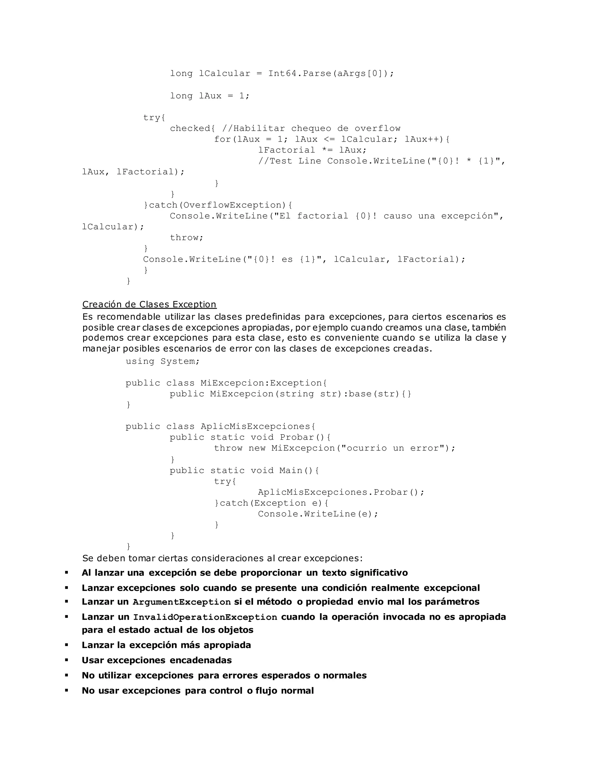 long lCalcular = Int64.Parse(aArgs[0]); 
long lAux = 1; 
try{ 
checked{ //Habilitar chequeo de overflow 
for(lAux = 1; lAux <= lCalcular; lAux++){ 
lFactorial *= lAux; 
//Test Line Console.WriteLine("{0}! * {1}", 
lAux, lFactorial); 
} 
} 
}catch(OverflowException){ 
Console.WriteLine("El factorial {0}! causo una excepción", 
lCalcular); 
throw; 
} 
Console.WriteLine("{0}! es {1}", lCalcular, lFactorial); 
} 
} 
Creación de Clases Exception 
Es recomendable utilizar las clases predefinidas para excepciones, para ciertos escenarios es 
posible crear clases de excepciones apropiadas, por ejemplo cuando creamos una clase, también 
podemos crear excepciones para esta clase, esto es conveniente cuando se utiliza la clase y 
manejar posibles escenarios de error con las clases de excepciones creadas. 
using System; 
public class MiExcepcion:Exception{ 
public MiExcepcion(string str):base(str){} 
} 
public class AplicMisExcepciones{ 
public static void Probar(){ 
throw new MiExcepcion("ocurrio un error"); 
} 
public static void Main(){ 
try{ 
AplicMisExcepciones.Probar(); 
}catch(Exception e){ 
Console.WriteLine(e); 
} 
} 
} 
Se deben tomar ciertas consideraciones al crear excepciones: 
 Al lanzar una excepción se debe proporcionar un texto significativo 
 Lanzar excepciones solo cuando se presente una condición realmente excepcional 
 Lanzar un ArgumentException si el método o propiedad envio mal los parámetros 
 Lanzar un InvalidOperationException cuando la operación invocada no es apropiada 
para el estado actual de los objetos 
 Lanzar la excepción más apropiada 
 Usar excepciones encadenadas 
 No utilizar excepciones para errores esperados o normales 
 No usar excepciones para control o flujo normal 
 