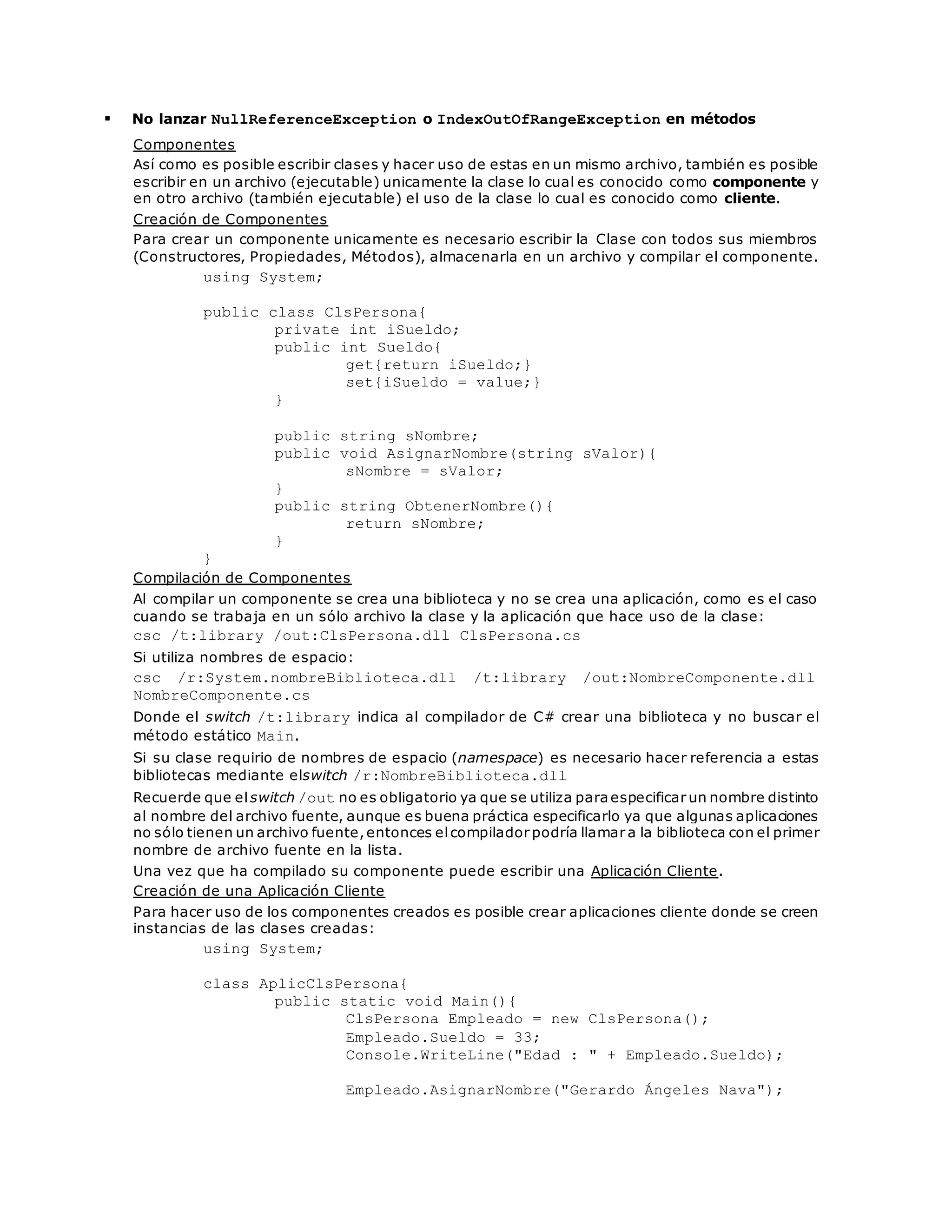  No lanzar NullReferenceException o IndexOutOfRangeException en métodos 
Componentes 
Así como es posible escribir clases y hacer uso de estas en un mismo archivo, también es posible 
escribir en un archivo (ejecutable) unicamente la clase lo cual es conocido como componente y 
en otro archivo (también ejecutable) el uso de la clase lo cual es conocido como cliente. 
Creación de Componentes 
Para crear un componente unicamente es necesario escribir la Clase con todos sus miembros 
(Constructores, Propiedades, Métodos), almacenarla en un archivo y compilar el componente. 
using System; 
public class ClsPersona{ 
private int iSueldo; 
public int Sueldo{ 
get{return iSueldo;} 
set{iSueldo = value;} 
} 
public string sNombre; 
public void AsignarNombre(string sValor){ 
sNombre = sValor; 
} 
public string ObtenerNombre(){ 
return sNombre; 
} 
} 
Compilación de Componentes 
Al compilar un componente se crea una biblioteca y no se crea una aplicación, como es el caso 
cuando se trabaja en un sólo archivo la clase y la aplicación que hace uso de la clase: 
csc /t:library /out:ClsPersona.dll ClsPersona.cs 
Si utiliza nombres de espacio: 
csc /r:System.nombreBiblioteca.dll /t:library /out:NombreComponente.dll 
NombreComponente.cs 
Donde el switch /t:library indica al compilador de C# crear una biblioteca y no buscar el 
método estático Main. 
Si su clase requirio de nombres de espacio (namespace) es necesario hacer referencia a estas 
bibliotecas mediante elswitch /r:NombreBiblioteca.dll 
Recuerde que el switch /out no es obligatorio ya que se utiliza para especificar un nombre distinto 
al nombre del archivo fuente, aunque es buena práctica especificarlo ya que algunas aplicaciones 
no sólo tienen un archivo fuente, entonces el compilador podría llamar a la biblioteca con el primer 
nombre de archivo fuente en la lista. 
Una vez que ha compilado su componente puede escribir una Aplicación Cliente. 
Creación de una Aplicación Cliente 
Para hacer uso de los componentes creados es posible crear aplicaciones cliente donde se creen 
instancias de las clases creadas: 
using System; 
class AplicClsPersona{ 
public static void Main(){ 
ClsPersona Empleado = new ClsPersona(); 
Empleado.Sueldo = 33; 
Console.WriteLine("Edad : " + Empleado.Sueldo); 
Empleado.AsignarNombre("Gerardo Ángeles Nava"); 
 