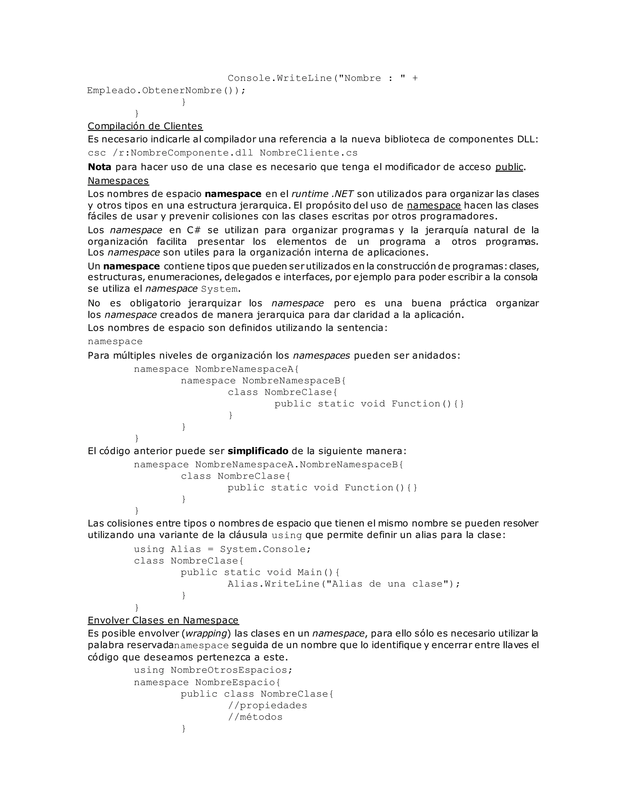 Console.WriteLine("Nombre : " + 
Empleado.ObtenerNombre()); 
} 
} 
Compilación de Clientes 
Es necesario indicarle al compilador una referencia a la nueva biblioteca de componentes DLL: 
csc /r:NombreComponente.dll NombreCliente.cs 
Nota para hacer uso de una clase es necesario que tenga el modificador de acceso public. 
Namespaces 
Los nombres de espacio namespace en el runtime .NET son utilizados para organizar las clases 
y otros tipos en una estructura jerarquica. El propósito del uso de namespace hacen las clases 
fáciles de usar y prevenir colisiones con las clases escritas por otros programadores. 
Los namespace en C# se utilizan para organizar programas y la jerarquía natural de la 
organización facilita presentar los elementos de un programa a otros programas. 
Los namespace son utiles para la organización interna de aplicaciones. 
Un namespace contiene tipos que pueden ser utilizados en la construcción de programas: clases, 
estructuras, enumeraciones, delegados e interfaces, por ejemplo para poder escribir a la consola 
se utiliza el namespace System. 
No es obligatorio jerarquizar los namespace pero es una buena práctica organizar 
los namespace creados de manera jerarquica para dar claridad a la aplicación. 
Los nombres de espacio son definidos utilizando la sentencia: 
namespace 
Para múltiples niveles de organización los namespaces pueden ser anidados: 
namespace NombreNamespaceA{ 
namespace NombreNamespaceB{ 
class NombreClase{ 
public static void Function(){} 
} 
} 
} 
El código anterior puede ser simplificado de la siguiente manera: 
namespace NombreNamespaceA.NombreNamespaceB{ 
class NombreClase{ 
public static void Function(){} 
} 
} 
Las colisiones entre tipos o nombres de espacio que tienen el mismo nombre se pueden resolver 
utilizando una variante de la cláusula using que permite definir un alias para la clase: 
using Alias = System.Console; 
class NombreClase{ 
public static void Main(){ 
Alias.WriteLine("Alias de una clase"); 
} 
} 
Envolver Clases en Namespace 
Es posible envolver (wrapping) las clases en un namespace, para ello sólo es necesario utilizar la 
palabra reservadanamespace seguida de un nombre que lo identifique y encerrar entre llaves el 
código que deseamos pertenezca a este. 
using NombreOtrosEspacios; 
namespace NombreEspacio{ 
public class NombreClase{ 
//propiedades 
//métodos 
} 
 