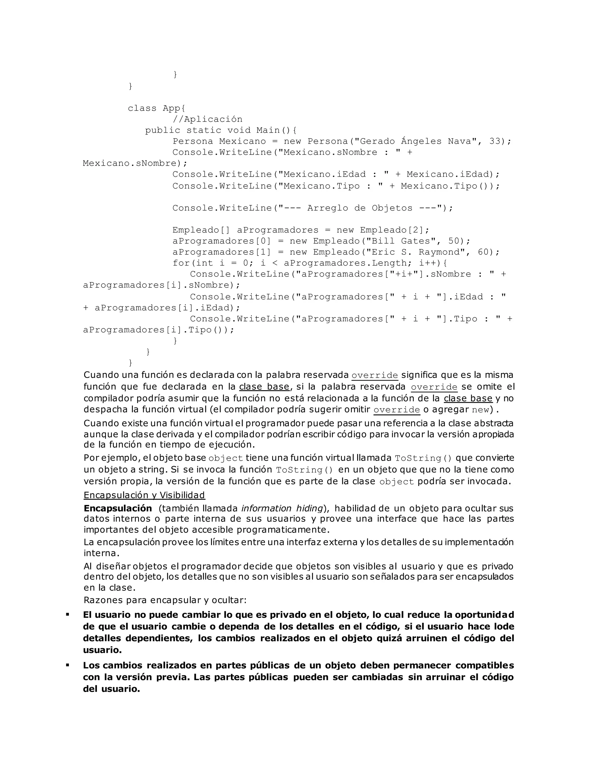 } 
} 
class App{ 
//Aplicación 
public static void Main(){ 
Persona Mexicano = new Persona("Gerado Ángeles Nava", 33); 
Console.WriteLine("Mexicano.sNombre : " + 
Mexicano.sNombre); 
Console.WriteLine("Mexicano.iEdad : " + Mexicano.iEdad); 
Console.WriteLine("Mexicano.Tipo : " + Mexicano.Tipo()); 
Console.WriteLine("--- Arreglo de Objetos ---"); 
Empleado[] aProgramadores = new Empleado[2]; 
aProgramadores[0] = new Empleado("Bill Gates", 50); 
aProgramadores[1] = new Empleado("Eric S. Raymond", 60); 
for(int i = 0; i < aProgramadores.Length; i++){ 
Console.WriteLine("aProgramadores["+i+"].sNombre : " + 
aProgramadores[i].sNombre); 
Console.WriteLine("aProgramadores[" + i + "].iEdad : " 
+ aProgramadores[i].iEdad); 
Console.WriteLine("aProgramadores[" + i + "].Tipo : " + 
aProgramadores[i].Tipo()); 
} 
} 
} 
Cuando una función es declarada con la palabra reservada override significa que es la misma 
función que fue declarada en la clase base, si la palabra reservada override se omite el 
compilador podría asumir que la función no está relacionada a la función de la clase base y no 
despacha la función virtual (el compilador podría sugerir omitir override o agregar new) . 
Cuando existe una función virtual el programador puede pasar una referencia a la clase abstracta 
aunque la clase derivada y el compilador podrían escribir código para invocar la versión apropiada 
de la función en tiempo de ejecución. 
Por ejemplo, el objeto base object tiene una función virtual llamada ToString() que convierte 
un objeto a string. Si se invoca la función ToString() en un objeto que que no la tiene como 
versión propia, la versión de la función que es parte de la clase object podría ser invocada. 
Encapsulación y Visibilidad 
Encapsulación (también llamada information hiding), habilidad de un objeto para ocultar sus 
datos internos o parte interna de sus usuarios y provee una interface que hace las partes 
importantes del objeto accesible programaticamente. 
La encapsulación provee los límites entre una interfaz externa y los detalles de su implementación 
interna. 
Al diseñar objetos el programador decide que objetos son visibles al usuario y que es privado 
dentro del objeto, los detalles que no son visibles al usuario son señalados para ser encapsulados 
en la clase. 
Razones para encapsular y ocultar: 
 El usuario no puede cambiar lo que es privado en el objeto, lo cual reduce la oportunidad 
de que el usuario cambie o dependa de los detalles en el código, si el usuario hace lode 
detalles dependientes, los cambios realizados en el objeto quizá arruinen el código del 
usuario. 
 Los cambios realizados en partes públicas de un objeto deben permanecer compatibles 
con la versión previa. Las partes públicas pueden ser cambiadas sin arruinar el código 
del usuario. 
 