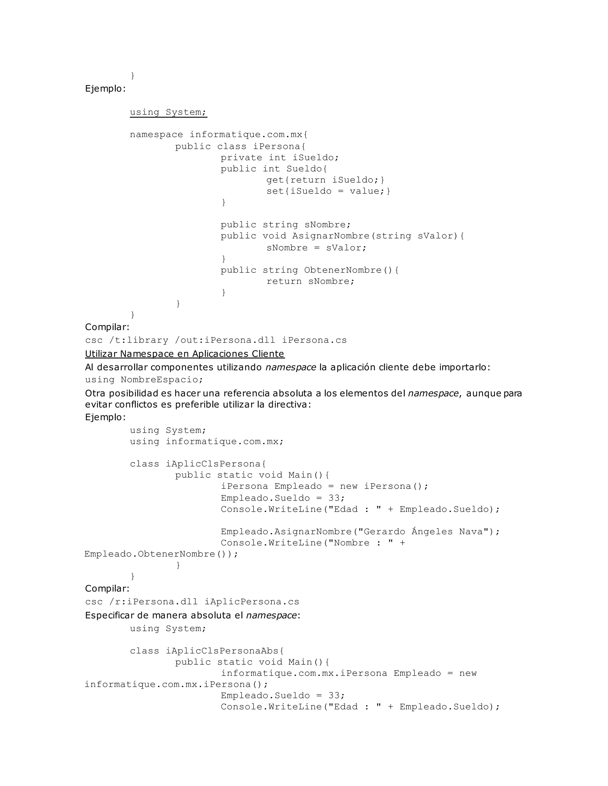 } 
Ejemplo: 
using System; 
namespace informatique.com.mx{ 
public class iPersona{ 
private int iSueldo; 
public int Sueldo{ 
get{return iSueldo;} 
set{iSueldo = value;} 
} 
public string sNombre; 
public void AsignarNombre(string sValor){ 
sNombre = sValor; 
} 
public string ObtenerNombre(){ 
return sNombre; 
} 
} 
} 
Compilar: 
csc /t:library /out:iPersona.dll iPersona.cs 
Utilizar Namespace en Aplicaciones Cliente 
Al desarrollar componentes utilizando namespace la aplicación cliente debe importarlo: 
using NombreEspacio; 
Otra posibilidad es hacer una referencia absoluta a los elementos del namespace, aunque para 
evitar conflictos es preferible utilizar la directiva: 
Ejemplo: 
using System; 
using informatique.com.mx; 
class iAplicClsPersona{ 
public static void Main(){ 
iPersona Empleado = new iPersona(); 
Empleado.Sueldo = 33; 
Console.WriteLine("Edad : " + Empleado.Sueldo); 
Empleado.AsignarNombre("Gerardo Ángeles Nava"); 
Console.WriteLine("Nombre : " + 
Empleado.ObtenerNombre()); 
} 
} 
Compilar: 
csc /r:iPersona.dll iAplicPersona.cs 
Especificar de manera absoluta el namespace: 
using System; 
class iAplicClsPersonaAbs{ 
public static void Main(){ 
informatique.com.mx.iPersona Empleado = new 
informatique.com.mx.iPersona(); 
Empleado.Sueldo = 33; 
Console.WriteLine("Edad : " + Empleado.Sueldo); 
 