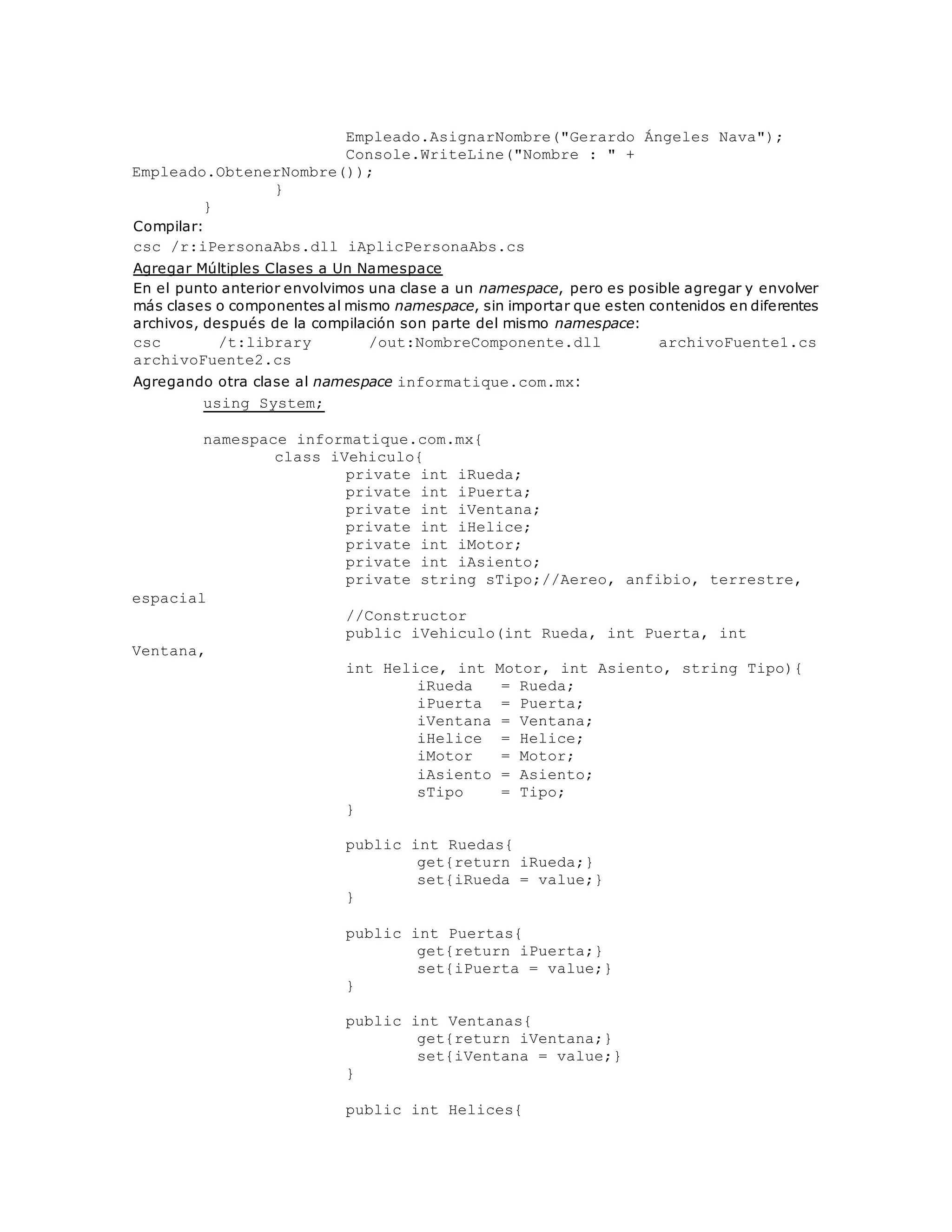 Empleado.AsignarNombre("Gerardo Ángeles Nava"); 
Console.WriteLine("Nombre : " + 
Empleado.ObtenerNombre()); 
} 
} 
Compilar: 
csc /r:iPersonaAbs.dll iAplicPersonaAbs.cs 
Agregar Múltiples Clases a Un Namespace 
En el punto anterior envolvimos una clase a un namespace, pero es posible agregar y envolver 
más clases o componentes al mismo namespace, sin importar que esten contenidos en diferentes 
archivos, después de la compilación son parte del mismo namespace: 
csc /t:library /out:NombreComponente.dll archivoFuente1.cs 
archivoFuente2.cs 
Agregando otra clase al namespace informatique.com.mx: 
using System; 
namespace informatique.com.mx{ 
class iVehiculo{ 
private int iRueda; 
private int iPuerta; 
private int iVentana; 
private int iHelice; 
private int iMotor; 
private int iAsiento; 
private string sTipo;//Aereo, anfibio, terrestre, 
espacial 
//Constructor 
public iVehiculo(int Rueda, int Puerta, int 
Ventana, _ 
int Helice, int Motor, int Asiento, string Tipo){ 
iRueda = Rueda; 
iPuerta = Puerta; 
iVentana = Ventana; 
iHelice = Helice; 
iMotor = Motor; 
iAsiento = Asiento; 
sTipo = Tipo; 
} 
public int Ruedas{ 
get{return iRueda;} 
set{iRueda = value;} 
} 
public int Puertas{ 
get{return iPuerta;} 
set{iPuerta = value;} 
} 
public int Ventanas{ 
get{return iVentana;} 
set{iVentana = value;} 
} 
public int Helices{ 
 