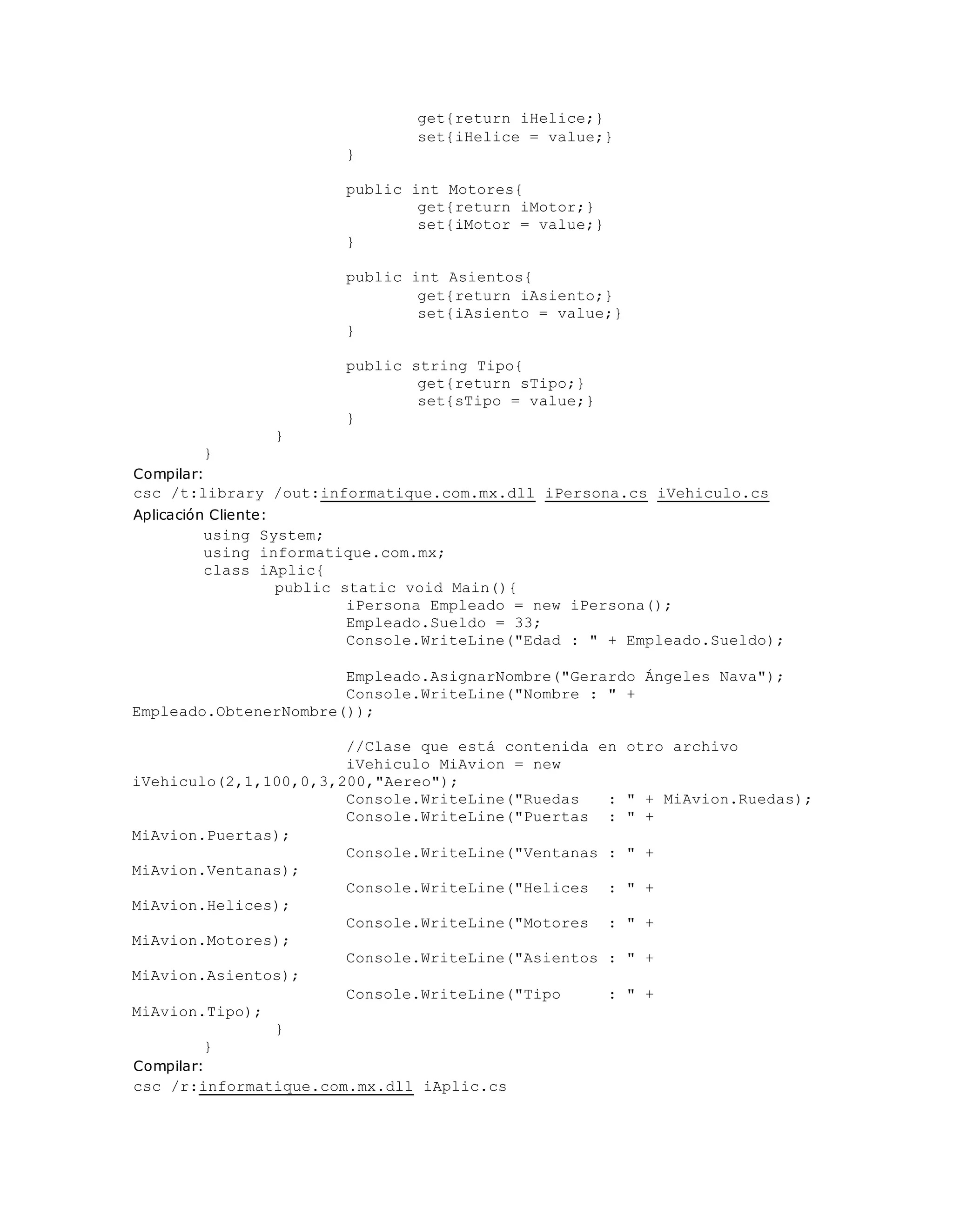 get{return iHelice;} 
set{iHelice = value;} 
} 
public int Motores{ 
get{return iMotor;} 
set{iMotor = value;} 
} 
public int Asientos{ 
get{return iAsiento;} 
set{iAsiento = value;} 
} 
public string Tipo{ 
get{return sTipo;} 
set{sTipo = value;} 
} 
} 
} 
Compilar: 
csc /t:library /out:informatique.com.mx.dll iPersona.cs iVehiculo.cs 
Aplicación Cliente: 
using System; 
using informatique.com.mx; 
class iAplic{ 
public static void Main(){ 
iPersona Empleado = new iPersona(); 
Empleado.Sueldo = 33; 
Console.WriteLine("Edad : " + Empleado.Sueldo); 
Empleado.AsignarNombre("Gerardo Ángeles Nava"); 
Console.WriteLine("Nombre : " + 
Empleado.ObtenerNombre()); 
//Clase que está contenida en otro archivo 
iVehiculo MiAvion = new 
iVehiculo(2,1,100,0,3,200,"Aereo"); 
Console.WriteLine("Ruedas : " + MiAvion.Ruedas); 
Console.WriteLine("Puertas : " + 
MiAvion.Puertas); 
Console.WriteLine("Ventanas : " + 
MiAvion.Ventanas); 
Console.WriteLine("Helices : " + 
MiAvion.Helices); 
Console.WriteLine("Motores : " + 
MiAvion.Motores); 
Console.WriteLine("Asientos : " + 
MiAvion.Asientos); 
Console.WriteLine("Tipo : " + 
MiAvion.Tipo); 
} 
} 
Compilar: 
csc /r:informatique.com.mx.dll iAplic.cs 
 