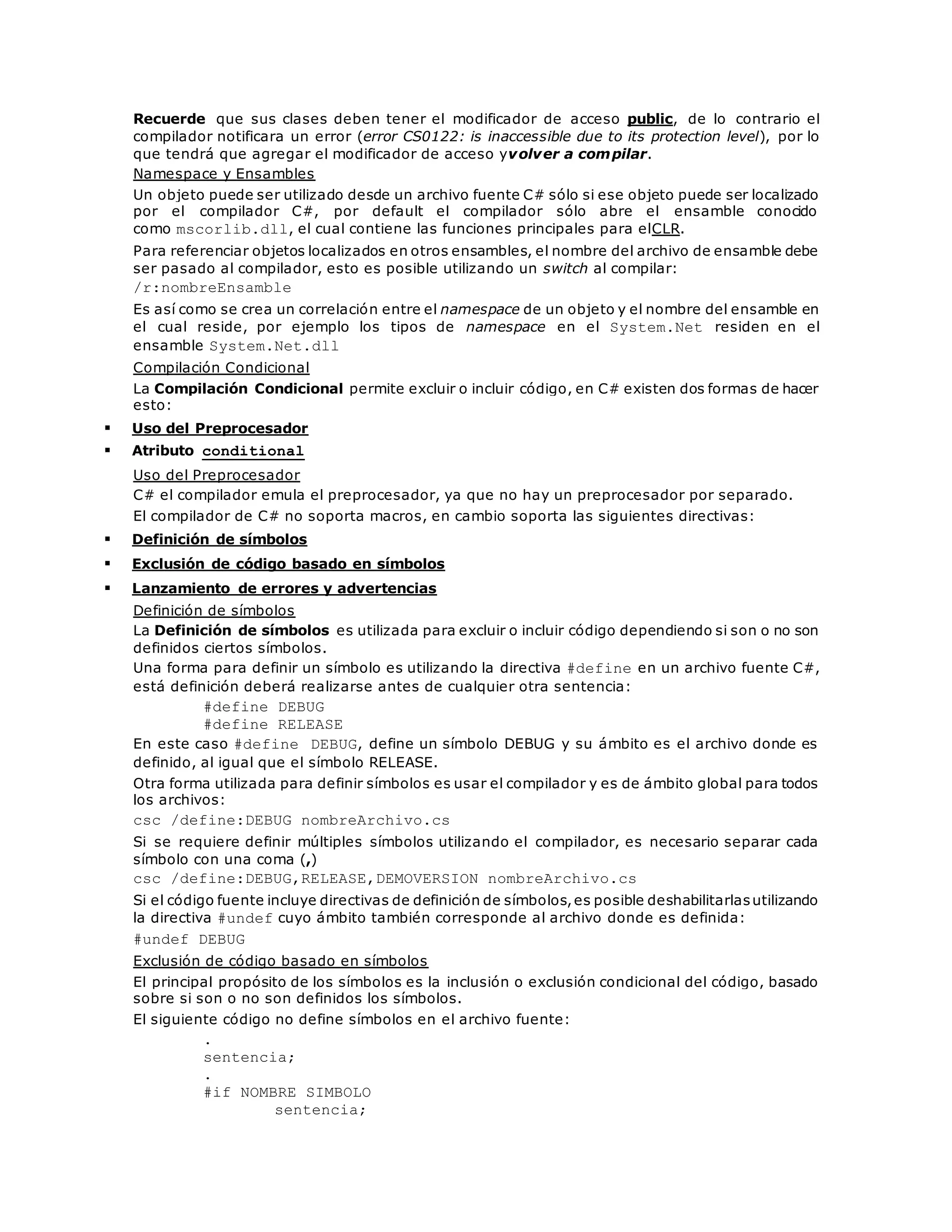 Recuerde que sus clases deben tener el modificador de acceso public, de lo contrario el 
compilador notificara un error (error CS0122: is inaccessible due to its protection level), por lo 
que tendrá que agregar el modificador de acceso yvolver a compilar. 
Namespace y Ensambles 
Un objeto puede ser utilizado desde un archivo fuente C# sólo si ese objeto puede ser localizado 
por el compilador C#, por default el compilador sólo abre el ensamble conocido 
como mscorlib.dll, el cual contiene las funciones principales para elCLR. 
Para referenciar objetos localizados en otros ensambles, el nombre del archivo de ensamble debe 
ser pasado al compilador, esto es posible utilizando un switch al compilar: 
/r:nombreEnsamble 
Es así como se crea un correlación entre el namespace de un objeto y el nombre del ensamble en 
el cual reside, por ejemplo los tipos de namespace en el System.Net residen en el 
ensamble System.Net.dll 
Compilación Condicional 
La Compilación Condicional permite excluir o incluir código, en C# existen dos formas de hacer 
esto: 
 Uso del Preprocesador 
 Atributo conditional 
Uso del Preprocesador 
C# el compilador emula el preprocesador, ya que no hay un preprocesador por separado. 
El compilador de C# no soporta macros, en cambio soporta las siguientes directivas: 
 Definición de símbolos 
 Exclusión de código basado en símbolos 
 Lanzamiento de errores y advertencias 
Definición de símbolos 
La Definición de símbolos es utilizada para excluir o incluir código dependiendo si son o no son 
definidos ciertos símbolos. 
Una forma para definir un símbolo es utilizando la directiva #define en un archivo fuente C#, 
está definición deberá realizarse antes de cualquier otra sentencia: 
#define DEBUG 
#define RELEASE 
En este caso #define DEBUG, define un símbolo DEBUG y su ámbito es el archivo donde es 
definido, al igual que el símbolo RELEASE. 
Otra forma utilizada para definir símbolos es usar el compilador y es de ámbito global para todos 
los archivos: 
csc /define:DEBUG nombreArchivo.cs 
Si se requiere definir múltiples símbolos utilizando el compilador, es necesario separar cada 
símbolo con una coma (,) 
csc /define:DEBUG,RELEASE,DEMOVERSION nombreArchivo.cs 
Si el código fuente incluye directivas de definición de símbolos, es posible deshabilitarlas utilizando 
la directiva #undef cuyo ámbito también corresponde al archivo donde es definida: 
#undef DEBUG 
Exclusión de código basado en símbolos 
El principal propósito de los símbolos es la inclusión o exclusión condicional del código, basado 
sobre si son o no son definidos los símbolos. 
El siguiente código no define símbolos en el archivo fuente: 
. 
sentencia; 
. 
#if NOMBRE_SIMBOLO 
sentencia; 
 