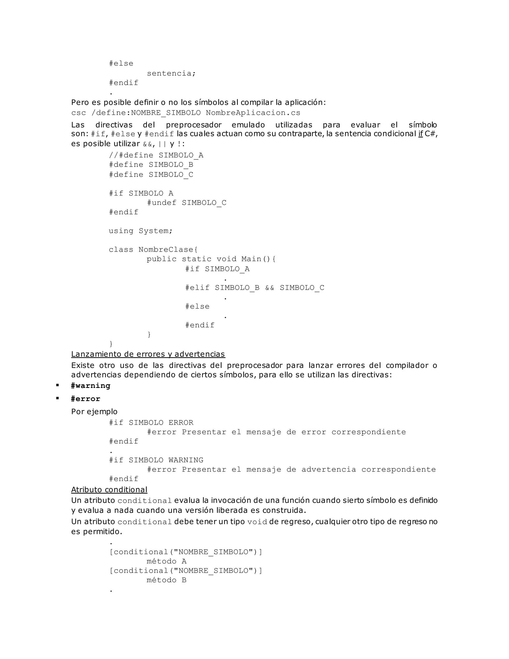 #else 
sentencia; 
#endif 
. 
Pero es posible definir o no los símbolos al compilar la aplicación: 
csc /define:NOMBRE_SIMBOLO NombreAplicacion.cs 
Las directivas del preprocesador emulado utilizadas para evaluar el símbolo 
son: #if, #else y #endif las cuales actuan como su contraparte, la sentencia condicional if C#, 
es posible utilizar &&, || y !: 
//#define SIMBOLO_A 
#define SIMBOLO_B 
#define SIMBOLO_C 
#if SIMBOLO_A 
#undef SIMBOLO_C 
#endif 
using System; 
class NombreClase{ 
public static void Main(){ 
#if SIMBOLO_A 
. 
#elif SIMBOLO_B && SIMBOLO_C 
. 
#else 
. 
#endif 
} 
} 
Lanzamiento de errores y advertencias 
Existe otro uso de las directivas del preprocesador para lanzar errores del compilador o 
advertencias dependiendo de ciertos símbolos, para ello se utilizan las directivas: 
 #warning 
 #error 
Por ejemplo 
#if SIMBOLO_ERROR 
#error Presentar el mensaje de error correspondiente 
#endif 
. 
#if SIMBOLO_WARNING 
#error Presentar el mensaje de advertencia correspondiente 
#endif 
Atributo conditional 
Un atributo conditional evalua la invocación de una función cuando sierto símbolo es definido 
y evalua a nada cuando una versión liberada es construida. 
Un atributo conditional debe tener un tipo void de regreso, cualquier otro tipo de regreso no 
es permitido. 
. 
[conditional("NOMBRE_SIMBOLO")] 
método A 
[conditional("NOMBRE_SIMBOLO")] 
método B 
. 
 