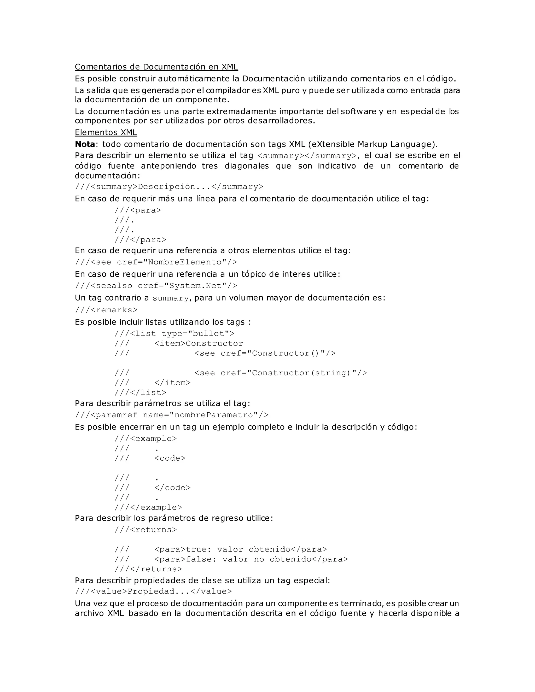 Comentarios de Documentación en XML 
Es posible construir automáticamente la Documentación utilizando comentarios en el código. 
La salida que es generada por el compilador es XML puro y puede ser utilizada como entrada para 
la documentación de un componente. 
La documentación es una parte extremadamente importante del software y en especial de los 
componentes por ser utilizados por otros desarrolladores. 
Elementos XML 
Nota: todo comentario de documentación son tags XML (eXtensible Markup Language). 
Para describir un elemento se utiliza el tag <summary></summary>, el cual se escribe en el 
código fuente anteponiendo tres diagonales que son indicativo de un comentario de 
documentación: 
///<summary>Descripción...</summary> 
En caso de requerir más una línea para el comentario de documentación utilice el tag: 
///<para> 
///. 
///. 
///</para> 
En caso de requerir una referencia a otros elementos utilice el tag: 
///<see cref="NombreElemento"/> 
En caso de requerir una referencia a un tópico de interes utilice: 
///<seealso cref="System.Net"/> 
Un tag contrario a summary, para un volumen mayor de documentación es: 
///<remarks> 
Es posible incluir listas utilizando los tags : 
///<list type="bullet"> 
/// <item>Constructor 
/// <see cref="Constructor()"/> 
/// <see cref="Constructor(string)"/> 
/// </item> 
///</list> 
Para describir parámetros se utiliza el tag: 
///<paramref name="nombreParametro"/> 
Es posible encerrar en un tag un ejemplo completo e incluir la descripción y código: 
///<example> 
/// . 
/// <code> 
/// . 
/// </code> 
/// . 
///</example> 
Para describir los parámetros de regreso utilice: 
///<returns> 
/// <para>true: valor obtenido</para> 
/// <para>false: valor no obtenido</para> 
///</returns> 
Para describir propiedades de clase se utiliza un tag especial: 
///<value>Propiedad...</value> 
Una vez que el proceso de documentación para un componente es terminado, es posible crear un 
archivo XML basado en la documentación descrita en el código fuente y hacerla disponible a 
 