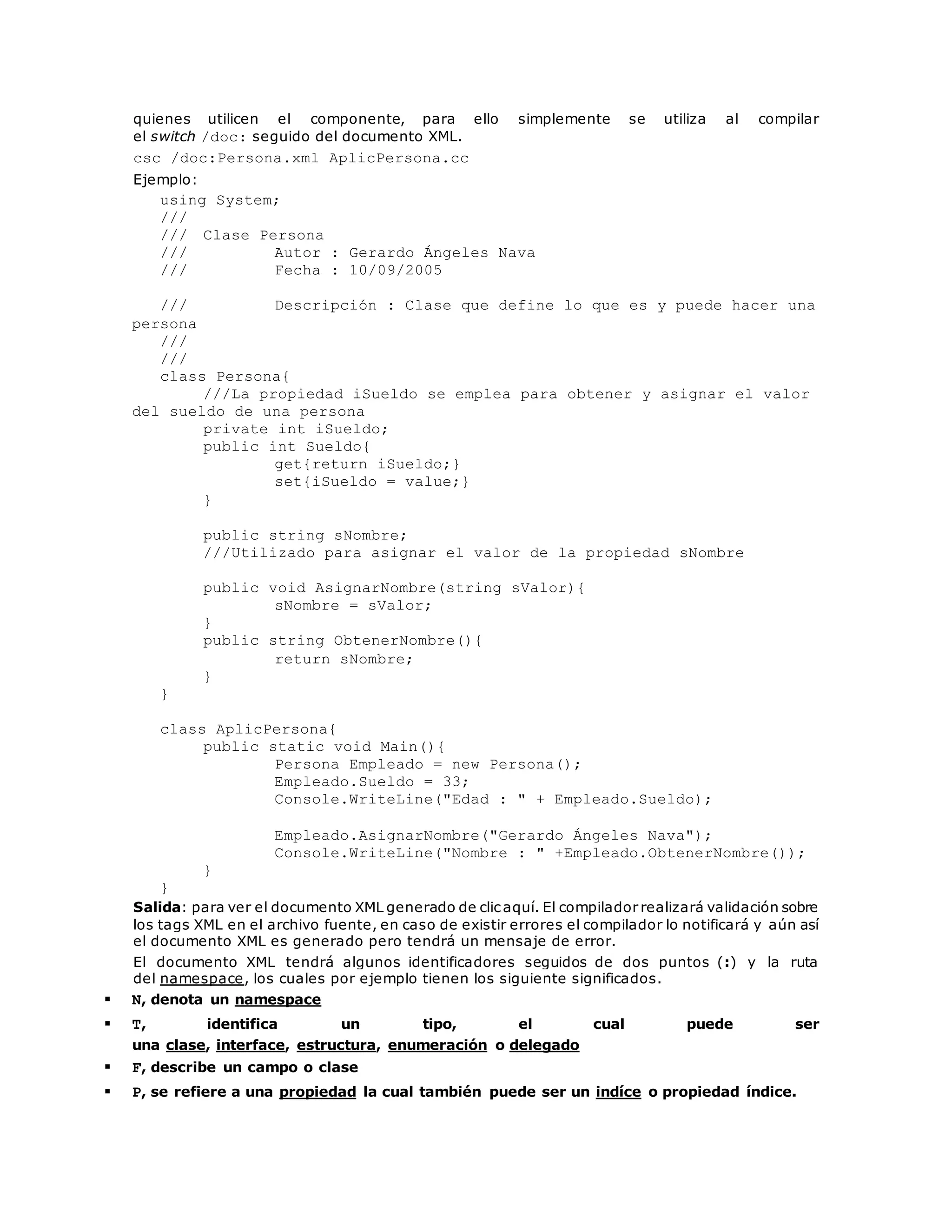 quienes utilicen el componente, para ello simplemente se utiliza al compilar 
el switch /doc: seguido del documento XML. 
csc /doc:Persona.xml AplicPersona.cc 
Ejemplo: 
using System; 
/// 
/// Clase Persona 
/// Autor : Gerardo Ángeles Nava 
/// Fecha : 10/09/2005 
/// Descripción : Clase que define lo que es y puede hacer una 
persona 
/// 
/// 
class Persona{ 
///La propiedad iSueldo se emplea para obtener y asignar el valor 
del sueldo de una persona 
private int iSueldo; 
public int Sueldo{ 
get{return iSueldo;} 
set{iSueldo = value;} 
} 
public string sNombre; 
///Utilizado para asignar el valor de la propiedad sNombre 
public void AsignarNombre(string sValor){ 
sNombre = sValor; 
} 
public string ObtenerNombre(){ 
return sNombre; 
} 
} 
class AplicPersona{ 
public static void Main(){ 
Persona Empleado = new Persona(); 
Empleado.Sueldo = 33; 
Console.WriteLine("Edad : " + Empleado.Sueldo); 
Empleado.AsignarNombre("Gerardo Ángeles Nava"); 
Console.WriteLine("Nombre : " +Empleado.ObtenerNombre()); 
} 
} 
Salida: para ver el documento XML generado de clic aquí. El compilador realizará validación sobre 
los tags XML en el archivo fuente, en caso de existir errores el compilador lo notificará y aún así 
el documento XML es generado pero tendrá un mensaje de error. 
El documento XML tendrá algunos identificadores seguidos de dos puntos (:) y la ruta 
del namespace, los cuales por ejemplo tienen los siguiente significados. 
 N, denota un namespace 
 T, identifica un tipo, el cual puede ser 
una clase, interface, estructura, enumeración o delegado 
 F, describe un campo o clase 
 P, se refiere a una propiedad la cual también puede ser un indíce o propiedad índice. 
 