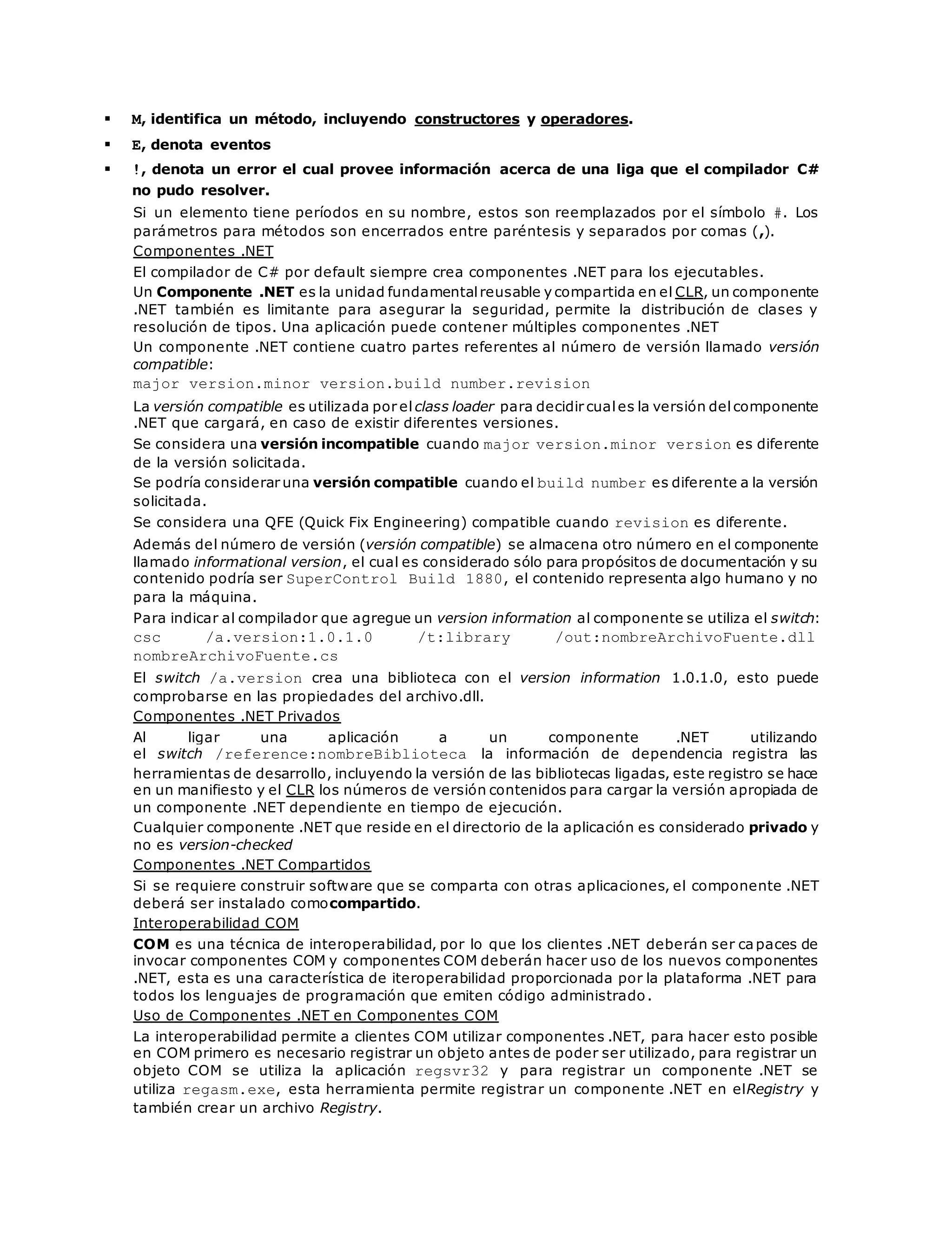  M, identifica un método, incluyendo constructores y operadores. 
 E, denota eventos 
 !, denota un error el cual provee información acerca de una liga que el compilador C# 
no pudo resolver. 
Si un elemento tiene períodos en su nombre, estos son reemplazados por el símbolo #. Los 
parámetros para métodos son encerrados entre paréntesis y separados por comas (,). 
Componentes .NET 
El compilador de C# por default siempre crea componentes .NET para los ejecutables. 
Un Componente .NET es la unidad fundamental reusable y compartida en el CLR, un componente 
.NET también es limitante para asegurar la seguridad, permite la distribución de clases y 
resolución de tipos. Una aplicación puede contener múltiples componentes .NET 
Un componente .NET contiene cuatro partes referentes al número de versión llamado versión 
compatible: 
major version.minor version.build number.revision 
La versión compatible es utilizada por el class loader para decidir cual es la versión del componente 
.NET que cargará, en caso de existir diferentes versiones. 
Se considera una versión incompatible cuando major version.minor version es diferente 
de la versión solicitada. 
Se podría considerar una versión compatible cuando el build number es diferente a la versión 
solicitada. 
Se considera una QFE (Quick Fix Engineering) compatible cuando revision es diferente. 
Además del número de versión (versión compatible) se almacena otro número en el componente 
llamado informational version, el cual es considerado sólo para propósitos de documentación y su 
contenido podría ser SuperControl Build 1880, el contenido representa algo humano y no 
para la máquina. 
Para indicar al compilador que agregue un version information al componente se utiliza el switch: 
csc /a.version:1.0.1.0 /t:library /out:nombreArchivoFuente.dll 
nombreArchivoFuente.cs 
El switch /a.version crea una biblioteca con el version information 1.0.1.0, esto puede 
comprobarse en las propiedades del archivo.dll. 
Componentes .NET Privados 
Al ligar una aplicación a un componente .NET utilizando 
el switch /reference:nombreBiblioteca la información de dependencia registra las 
herramientas de desarrollo, incluyendo la versión de las bibliotecas ligadas, este registro se hace 
en un manifiesto y el CLR los números de versión contenidos para cargar la versión apropiada de 
un componente .NET dependiente en tiempo de ejecución. 
Cualquier componente .NET que reside en el directorio de la aplicación es considerado privado y 
no es version-checked 
Componentes .NET Compartidos 
Si se requiere construir software que se comparta con otras aplicaciones, el componente .NET 
deberá ser instalado comocompartido. 
Interoperabilidad COM 
COM es una técnica de interoperabilidad, por lo que los clientes .NET deberán ser capaces de 
invocar componentes COM y componentes COM deberán hacer uso de los nuevos componentes 
.NET, esta es una característica de iteroperabilidad proporcionada por la plataforma .NET para 
todos los lenguajes de programación que emiten código administrado. 
Uso de Componentes .NET en Componentes COM 
La interoperabilidad permite a clientes COM utilizar componentes .NET, para hacer esto posible 
en COM primero es necesario registrar un objeto antes de poder ser utilizado, para registrar un 
objeto COM se utiliza la aplicación regsvr32 y para registrar un componente .NET se 
utiliza regasm.exe, esta herramienta permite registrar un componente .NET en elRegistry y 
también crear un archivo Registry. 
 