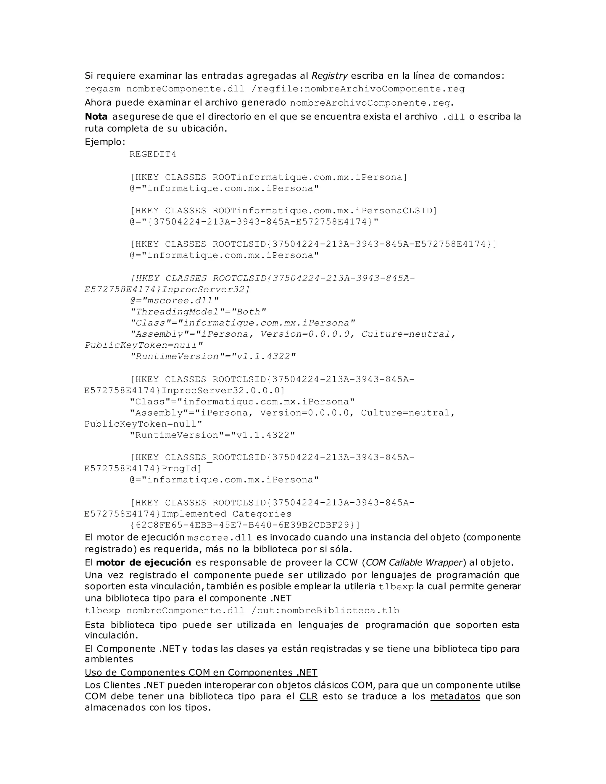 Si requiere examinar las entradas agregadas al Registry escriba en la línea de comandos: 
regasm nombreComponente.dll /regfile:nombreArchivoComponente.reg 
Ahora puede examinar el archivo generado nombreArchivoComponente.reg. 
Nota asegurese de que el directorio en el que se encuentra exista el archivo .dll o escriba la 
ruta completa de su ubicación. 
Ejemplo: 
REGEDIT4 
[HKEY_CLASSES_ROOTinformatique.com.mx.iPersona] 
@="informatique.com.mx.iPersona" 
[HKEY_CLASSES_ROOTinformatique.com.mx.iPersonaCLSID] 
@="{37504224-213A-3943-845A-E572758E4174}" 
[HKEY_CLASSES_ROOTCLSID{37504224-213A-3943-845A-E572758E4174}] 
@="informatique.com.mx.iPersona" 
[HKEY_CLASSES_ROOTCLSID{37504224-213A-3943-845A-E572758E4174} 
InprocServer32] 
@="mscoree.dll" 
"ThreadingModel"="Both" 
"Class"="informatique.com.mx.iPersona" 
"Assembly"="iPersona, Version=0.0.0.0, Culture=neutral, 
PublicKeyToken=null" 
"RuntimeVersion"="v1.1.4322" 
[HKEY_CLASSES_ROOTCLSID{37504224-213A-3943-845A-E572758E4174} 
InprocServer32.0.0.0] 
"Class"="informatique.com.mx.iPersona" 
"Assembly"="iPersona, Version=0.0.0.0, Culture=neutral, 
PublicKeyToken=null" 
"RuntimeVersion"="v1.1.4322" 
[HKEY_CLASSES_ROOTCLSID{37504224-213A-3943-845A-E572758E4174} 
ProgId] 
@="informatique.com.mx.iPersona" 
[HKEY_CLASSES_ROOTCLSID{37504224-213A-3943-845A-E572758E4174} 
Implemented Categories_ 
{62C8FE65-4EBB-45E7-B440-6E39B2CDBF29}] 
El motor de ejecución mscoree.dll es invocado cuando una instancia del objeto (componente 
registrado) es requerida, más no la biblioteca por si sóla. 
El motor de ejecución es responsable de proveer la CCW (COM Callable Wrapper) al objeto. 
Una vez registrado el componente puede ser utilizado por lenguajes de programación que 
soporten esta vinculación, también es posible emplear la utileria tlbexp la cual permite generar 
una biblioteca tipo para el componente .NET 
tlbexp nombreComponente.dll /out:nombreBiblioteca.tlb 
Esta biblioteca tipo puede ser utilizada en lenguajes de programación que soporten esta 
vinculación. 
El Componente .NET y todas las clases ya están registradas y se tiene una biblioteca tipo para 
ambientes 
Uso de Componentes COM en Componentes .NET 
Los Clientes .NET pueden interoperar con objetos clásicos COM, para que un componente utilise 
COM debe tener una biblioteca tipo para el CLR esto se traduce a los metadatos que son 
almacenados con los tipos. 
 