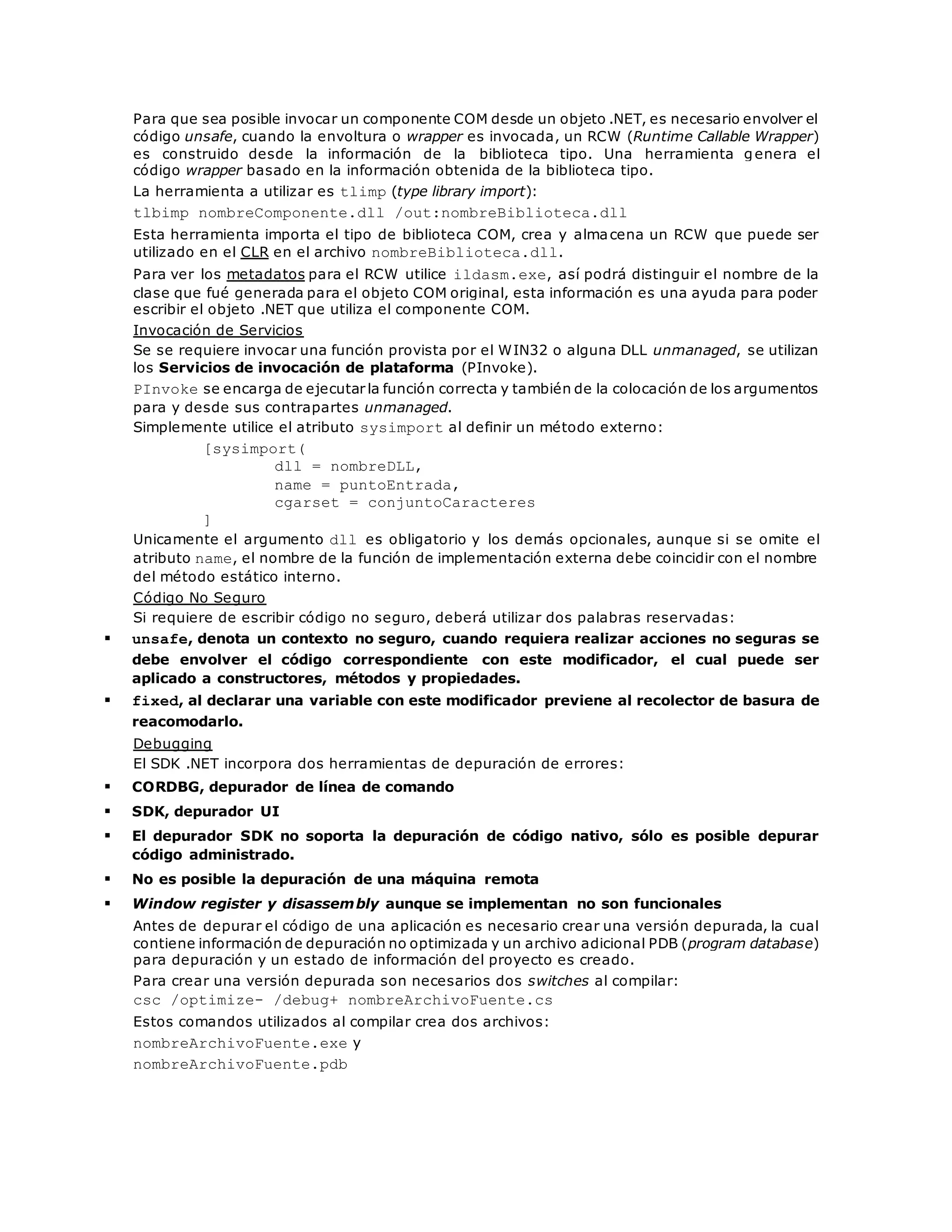 Para que sea posible invocar un componente COM desde un objeto .NET, es necesario envolver el 
código unsafe, cuando la envoltura o wrapper es invocada, un RCW (Runtime Callable Wrapper) 
es construido desde la información de la biblioteca tipo. Una herramienta genera el 
código wrapper basado en la información obtenida de la biblioteca tipo. 
La herramienta a utilizar es tlimp (type library import): 
tlbimp nombreComponente.dll /out:nombreBiblioteca.dll 
Esta herramienta importa el tipo de biblioteca COM, crea y almacena un RCW que puede ser 
utilizado en el CLR en el archivo nombreBiblioteca.dll. 
Para ver los metadatos para el RCW utilice ildasm.exe, así podrá distinguir el nombre de la 
clase que fué generada para el objeto COM original, esta información es una ayuda para poder 
escribir el objeto .NET que utiliza el componente COM. 
Invocación de Servicios 
Se se requiere invocar una función provista por el WIN32 o alguna DLL unmanaged, se utilizan 
los Servicios de invocación de plataforma (PInvoke). 
PInvoke se encarga de ejecutar la función correcta y también de la colocación de los argumentos 
para y desde sus contrapartes unmanaged. 
Simplemente utilice el atributo sysimport al definir un método externo: 
[sysimport( 
dll = nombreDLL, 
name = puntoEntrada, 
cgarset = conjuntoCaracteres 
] 
Unicamente el argumento dll es obligatorio y los demás opcionales, aunque si se omite el 
atributo name, el nombre de la función de implementación externa debe coincidir con el nombre 
del método estático interno. 
Código No Seguro 
Si requiere de escribir código no seguro, deberá utilizar dos palabras reservadas: 
 unsafe, denota un contexto no seguro, cuando requiera realizar acciones no seguras se 
debe envolver el código correspondiente con este modificador, el cual puede ser 
aplicado a constructores, métodos y propiedades. 
 fixed, al declarar una variable con este modificador previene al recolector de basura de 
reacomodarlo. 
Debugging 
El SDK .NET incorpora dos herramientas de depuración de errores: 
 CORDBG, depurador de línea de comando 
 SDK, depurador UI 
 El depurador SDK no soporta la depuración de código nativo, sólo es posible depurar 
código administrado. 
 No es posible la depuración de una máquina remota 
 Window register y disassembly aunque se implementan no son funcionales 
Antes de depurar el código de una aplicación es necesario crear una versión depurada, la cual 
contiene información de depuración no optimizada y un archivo adicional PDB (program database) 
para depuración y un estado de información del proyecto es creado. 
Para crear una versión depurada son necesarios dos switches al compilar: 
csc /optimize- /debug+ nombreArchivoFuente.cs 
Estos comandos utilizados al compilar crea dos archivos: 
nombreArchivoFuente.exe y 
nombreArchivoFuente.pdb 
 