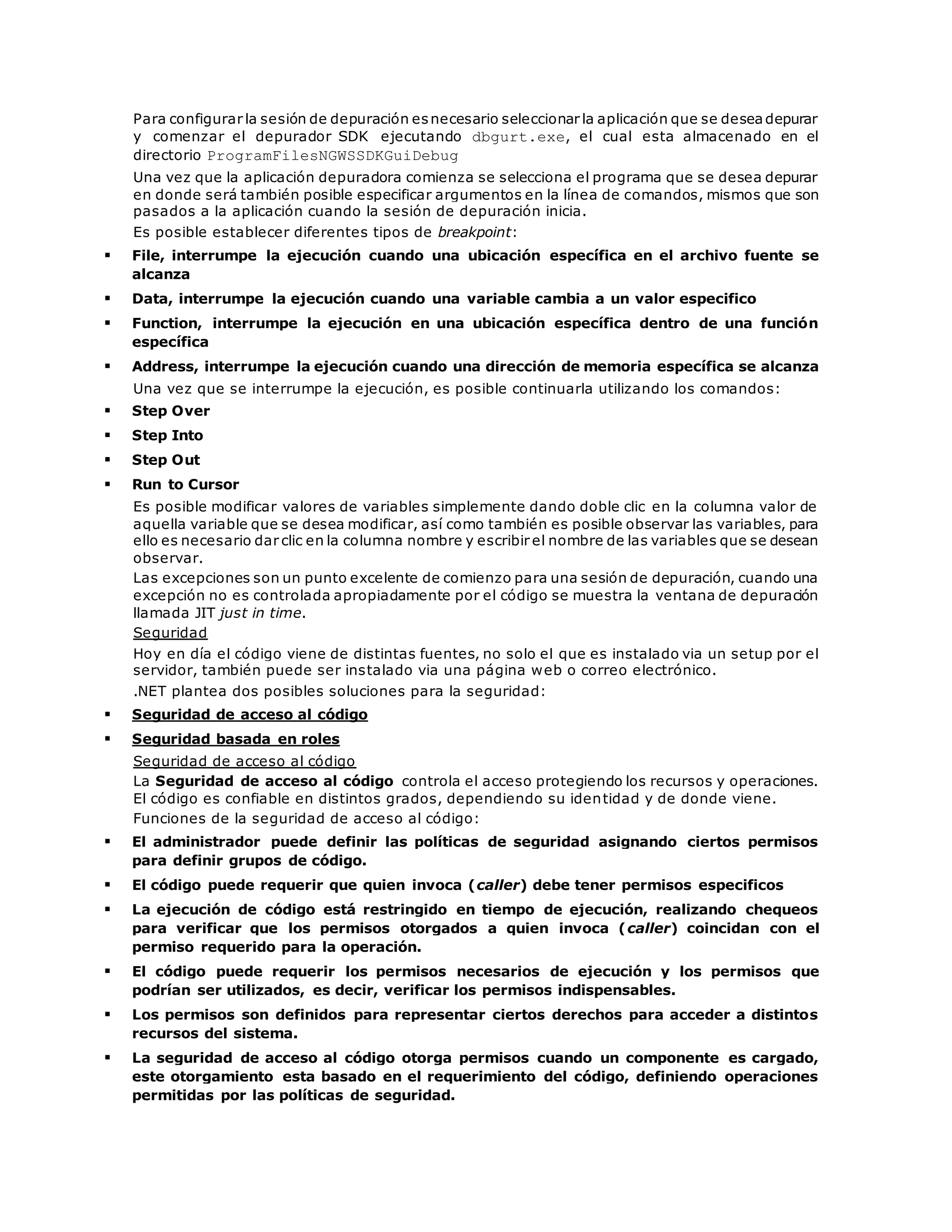 Para configurar la sesión de depuración es necesario seleccionar la aplicación que se desea depurar 
y comenzar el depurador SDK ejecutando dbgurt.exe, el cual esta almacenado en el 
directorio ProgramFilesNGWSSDKGuiDebug 
Una vez que la aplicación depuradora comienza se selecciona el programa que se desea depurar 
en donde será también posible especificar argumentos en la línea de comandos, mismos que son 
pasados a la aplicación cuando la sesión de depuración inicia. 
Es posible establecer diferentes tipos de breakpoint: 
 File, interrumpe la ejecución cuando una ubicación específica en el archivo fuente se 
alcanza 
 Data, interrumpe la ejecución cuando una variable cambia a un valor especifico 
 Function, interrumpe la ejecución en una ubicación específica dentro de una función 
específica 
 Address, interrumpe la ejecución cuando una dirección de memoria específica se alcanza 
Una vez que se interrumpe la ejecución, es posible continuarla utilizando los comandos: 
 Step Over 
 Step Into 
 Step Out 
 Run to Cursor 
Es posible modificar valores de variables simplemente dando doble clic en la columna valor de 
aquella variable que se desea modificar, así como también es posible observar las variables, para 
ello es necesario dar clic en la columna nombre y escribir el nombre de las variables que se desean 
observar. 
Las excepciones son un punto excelente de comienzo para una sesión de depuración, cuando una 
excepción no es controlada apropiadamente por el código se muestra la ventana de depuración 
llamada JIT just in time. 
Seguridad 
Hoy en día el código viene de distintas fuentes, no solo el que es instalado via un setup por el 
servidor, también puede ser instalado via una página web o correo electrónico. 
.NET plantea dos posibles soluciones para la seguridad: 
 Seguridad de acceso al código 
 Seguridad basada en roles 
Seguridad de acceso al código 
La Seguridad de acceso al código controla el acceso protegiendo los recursos y operaciones. 
El código es confiable en distintos grados, dependiendo su identidad y de donde viene. 
Funciones de la seguridad de acceso al código: 
 El administrador puede definir las políticas de seguridad asignando ciertos permisos 
para definir grupos de código. 
 El código puede requerir que quien invoca (caller) debe tener permisos especificos 
 La ejecución de código está restringido en tiempo de ejecución, realizando chequeos 
para verificar que los permisos otorgados a quien invoca (caller) coincidan con el 
permiso requerido para la operación. 
 El código puede requerir los permisos necesarios de ejecución y los permisos que 
podrían ser utilizados, es decir, verificar los permisos indispensables. 
 Los permisos son definidos para representar ciertos derechos para acceder a distintos 
recursos del sistema. 
 La seguridad de acceso al código otorga permisos cuando un componente es cargado, 
este otorgamiento esta basado en el requerimiento del código, definiendo operaciones 
permitidas por las políticas de seguridad. 
 