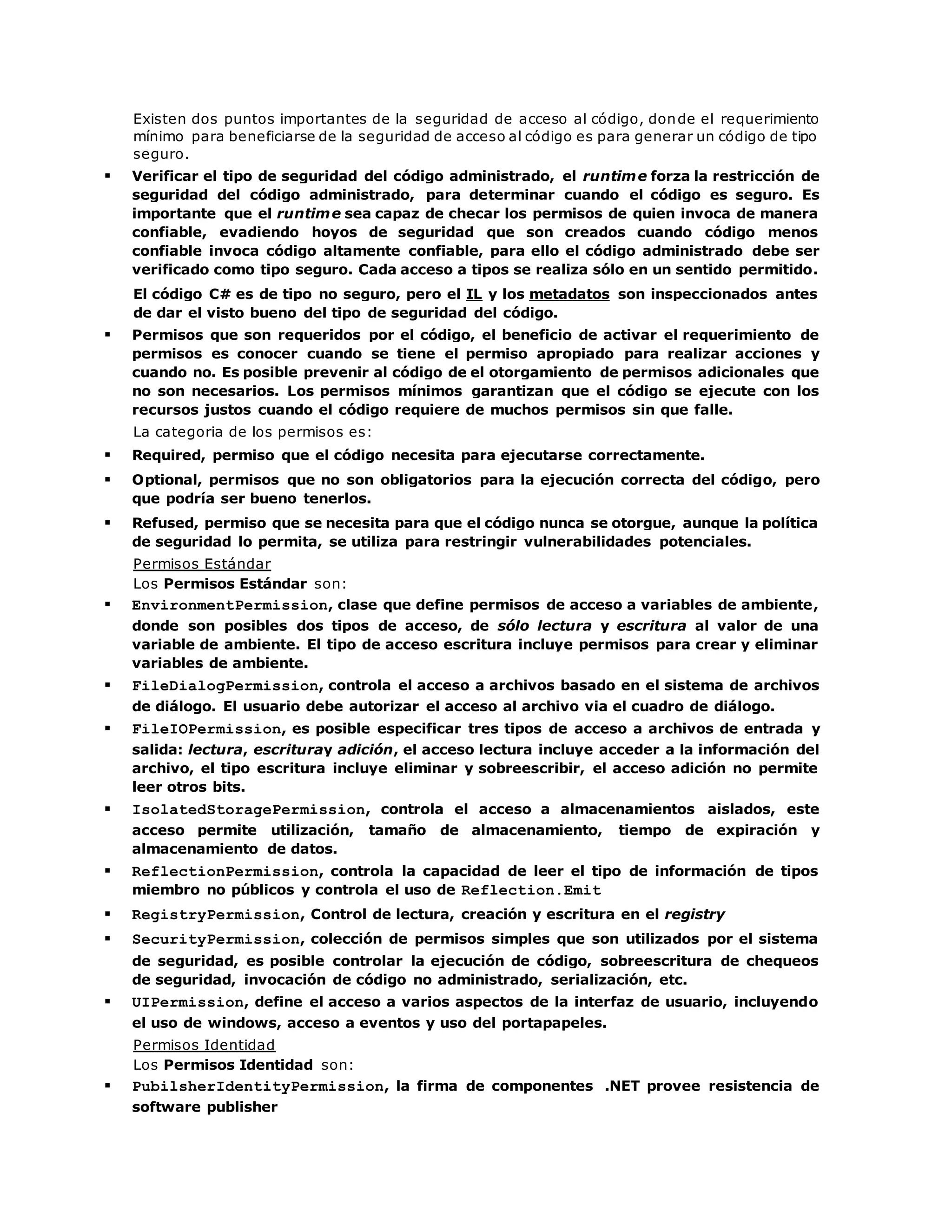 Existen dos puntos importantes de la seguridad de acceso al código, donde el requerimiento 
mínimo para beneficiarse de la seguridad de acceso al código es para generar un código de tipo 
seguro. 
 Verificar el tipo de seguridad del código administrado, el runtime forza la restricción de 
seguridad del código administrado, para determinar cuando el código es seguro. Es 
importante que el runtime sea capaz de checar los permisos de quien invoca de manera 
confiable, evadiendo hoyos de seguridad que son creados cuando código menos 
confiable invoca código altamente confiable, para ello el código administrado debe ser 
verificado como tipo seguro. Cada acceso a tipos se realiza sólo en un sentido permitido. 
El código C# es de tipo no seguro, pero el IL y los metadatos son inspeccionados antes 
de dar el visto bueno del tipo de seguridad del código. 
 Permisos que son requeridos por el código, el beneficio de activar el requerimiento de 
permisos es conocer cuando se tiene el permiso apropiado para realizar acciones y 
cuando no. Es posible prevenir al código de el otorgamiento de permisos adicionales que 
no son necesarios. Los permisos mínimos garantizan que el código se ejecute con los 
recursos justos cuando el código requiere de muchos permisos sin que falle. 
La categoria de los permisos es: 
 Required, permiso que el código necesita para ejecutarse correctamente. 
 Optional, permisos que no son obligatorios para la ejecución correcta del código, pero 
que podría ser bueno tenerlos. 
 Refused, permiso que se necesita para que el código nunca se otorgue, aunque la política 
de seguridad lo permita, se utiliza para restringir vulnerabilidades potenciales. 
Permisos Estándar 
Los Permisos Estándar son: 
 EnvironmentPermission, clase que define permisos de acceso a variables de ambiente, 
donde son posibles dos tipos de acceso, de sólo lectura y escritura al valor de una 
variable de ambiente. El tipo de acceso escritura incluye permisos para crear y eliminar 
variables de ambiente. 
 FileDialogPermission, controla el acceso a archivos basado en el sistema de archivos 
de diálogo. El usuario debe autorizar el acceso al archivo via el cuadro de diálogo. 
 FileIOPermission, es posible especificar tres tipos de acceso a archivos de entrada y 
salida: lectura, escrituray adición, el acceso lectura incluye acceder a la información del 
archivo, el tipo escritura incluye eliminar y sobreescribir, el acceso adición no permite 
leer otros bits. 
 IsolatedStoragePermission, controla el acceso a almacenamientos aislados, este 
acceso permite utilización, tamaño de almacenamiento, tiempo de expiración y 
almacenamiento de datos. 
 ReflectionPermission, controla la capacidad de leer el tipo de información de tipos 
miembro no públicos y controla el uso de Reflection.Emit 
 RegistryPermission, Control de lectura, creación y escritura en el registry 
 SecurityPermission, colección de permisos simples que son utilizados por el sistema 
de seguridad, es posible controlar la ejecución de código, sobreescritura de chequeos 
de seguridad, invocación de código no administrado, serialización, etc. 
 UIPermission, define el acceso a varios aspectos de la interfaz de usuario, incluyendo 
el uso de windows, acceso a eventos y uso del portapapeles. 
Permisos Identidad 
Los Permisos Identidad son: 
 PubilsherIdentityPermission, la firma de componentes .NET provee resistencia de 
software publisher 
 