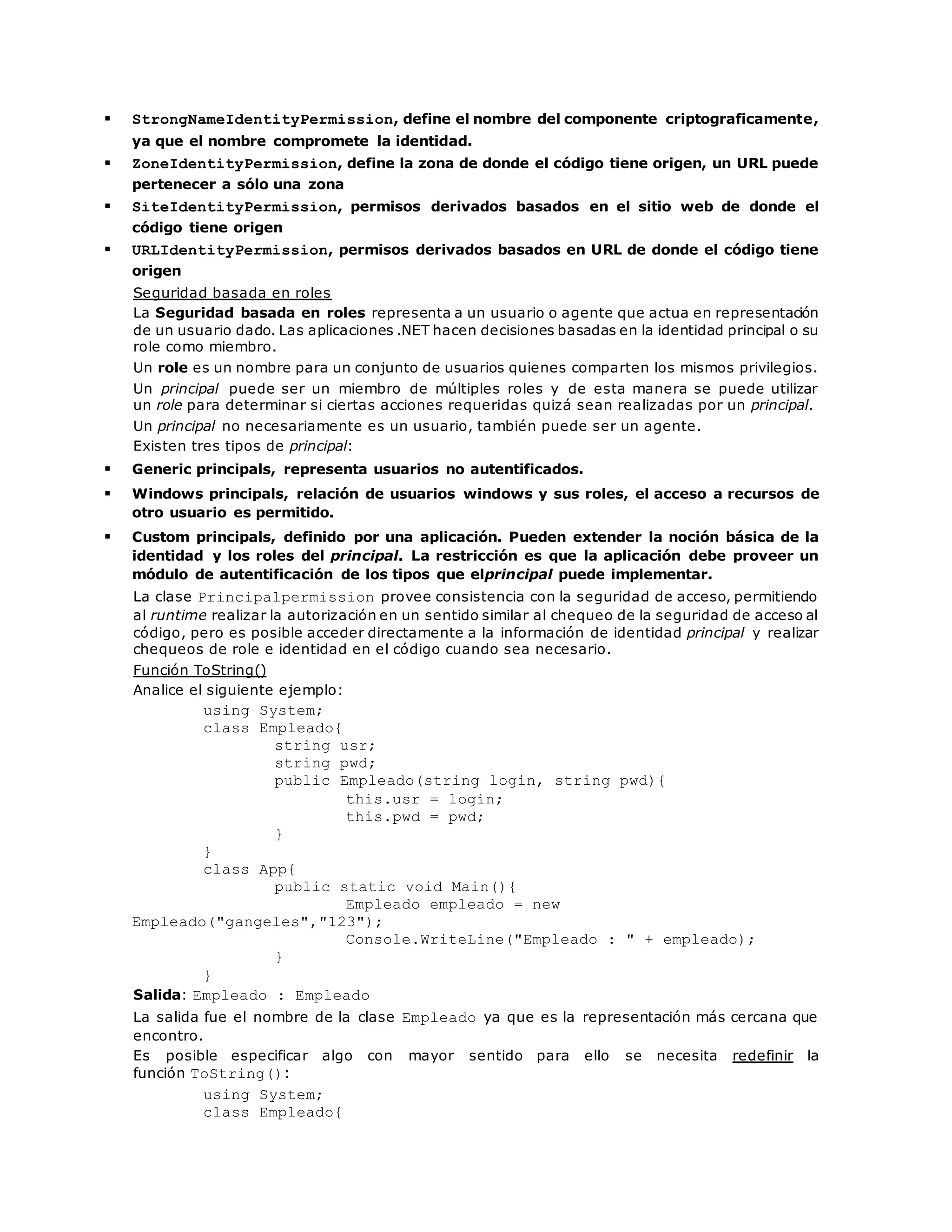  StrongNameIdentityPermission, define el nombre del componente criptograficamente, 
ya que el nombre compromete la identidad. 
 ZoneIdentityPermission, define la zona de donde el código tiene origen, un URL puede 
pertenecer a sólo una zona 
 SiteIdentityPermission, permisos derivados basados en el sitio web de donde el 
código tiene origen 
 URLIdentityPermission, permisos derivados basados en URL de donde el código tiene 
origen 
Seguridad basada en roles 
La Seguridad basada en roles representa a un usuario o agente que actua en representación 
de un usuario dado. Las aplicaciones .NET hacen decisiones basadas en la identidad principal o su 
role como miembro. 
Un role es un nombre para un conjunto de usuarios quienes comparten los mismos privilegios. 
Un principal puede ser un miembro de múltiples roles y de esta manera se puede utilizar 
un role para determinar si ciertas acciones requeridas quizá sean realizadas por un principal. 
Un principal no necesariamente es un usuario, también puede ser un agente. 
Existen tres tipos de principal: 
 Generic principals, representa usuarios no autentificados. 
 Windows principals, relación de usuarios windows y sus roles, el acceso a recursos de 
otro usuario es permitido. 
 Custom principals, definido por una aplicación. Pueden extender la noción básica de la 
identidad y los roles del principal. La restricción es que la aplicación debe proveer un 
módulo de autentificación de los tipos que elprincipal puede implementar. 
La clase Principalpermission provee consistencia con la seguridad de acceso, permitiendo 
al runtime realizar la autorización en un sentido similar al chequeo de la seguridad de acceso al 
código, pero es posible acceder directamente a la información de identidad principal y realizar 
chequeos de role e identidad en el código cuando sea necesario. 
Función ToString() 
Analice el siguiente ejemplo: 
using System; 
class Empleado{ 
string usr; 
string pwd; 
public Empleado(string login, string pwd){ 
this.usr = login; 
this.pwd = pwd; 
} 
} 
class App{ 
public static void Main(){ 
Empleado empleado = new 
Empleado("gangeles","123"); 
Console.WriteLine("Empleado : " + empleado); 
} 
} 
Salida: Empleado : Empleado 
La salida fue el nombre de la clase Empleado ya que es la representación más cercana que 
encontro. 
Es posible especificar algo con mayor sentido para ello se necesita redefinir la 
función ToString(): 
using System; 
class Empleado{ 
 