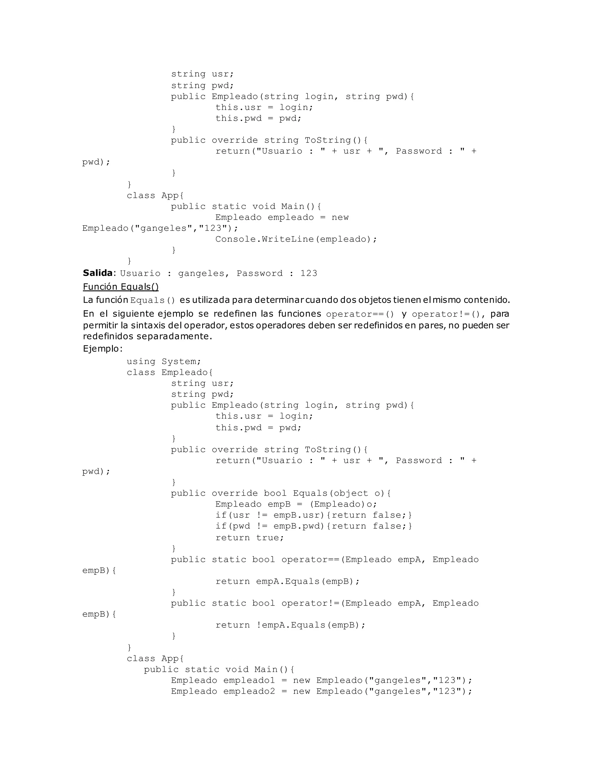 string usr; 
string pwd; 
public Empleado(string login, string pwd){ 
this.usr = login; 
this.pwd = pwd; 
} 
public override string ToString(){ 
return("Usuario : " + usr + ", Password : " + 
pwd); 
} 
} 
class App{ 
public static void Main(){ 
Empleado empleado = new 
Empleado("gangeles","123"); 
Console.WriteLine(empleado); 
} 
} 
Salida: Usuario : gangeles, Password : 123 
Función Equals() 
La función Equals() es utilizada para determinar cuando dos objetos tienen el mismo contenido. 
En el siguiente ejemplo se redefinen las funciones operator==() y operator!=(), para 
permitir la sintaxis del operador, estos operadores deben ser redefinidos en pares, no pueden ser 
redefinidos separadamente. 
Ejemplo: 
using System; 
class Empleado{ 
string usr; 
string pwd; 
public Empleado(string login, string pwd){ 
this.usr = login; 
this.pwd = pwd; 
} 
public override string ToString(){ 
return("Usuario : " + usr + ", Password : " + 
pwd); 
} 
public override bool Equals(object o){ 
Empleado empB = (Empleado)o; 
if(usr != empB.usr){return false;} 
if(pwd != empB.pwd){return false;} 
return true; 
} 
public static bool operator==(Empleado empA, Empleado 
empB){ 
return empA.Equals(empB); 
} 
public static bool operator!=(Empleado empA, Empleado 
empB){ 
return !empA.Equals(empB); 
} 
} 
class App{ 
public static void Main(){ 
Empleado empleado1 = new Empleado("gangeles","123"); 
Empleado empleado2 = new Empleado("gangeles","123"); 
 