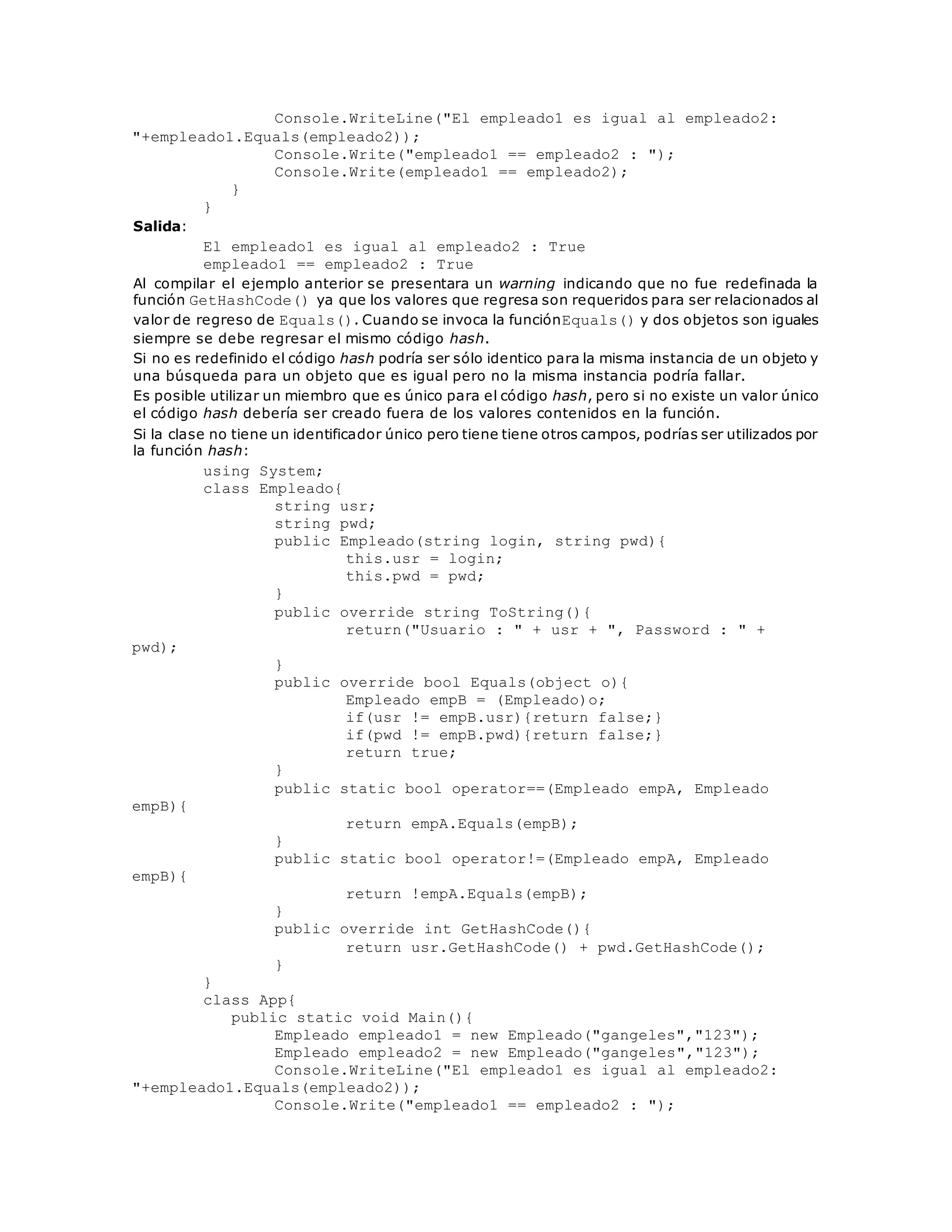 Console.WriteLine("El empleado1 es igual al empleado2: 
"+empleado1.Equals(empleado2)); 
Console.Write("empleado1 == empleado2 : "); 
Console.Write(empleado1 == empleado2); 
} 
} 
Salida: 
El empleado1 es igual al empleado2 : True 
empleado1 == empleado2 : True 
Al compilar el ejemplo anterior se presentara un warning indicando que no fue redefinada la 
función GetHashCode() ya que los valores que regresa son requeridos para ser relacionados al 
valor de regreso de Equals(). Cuando se invoca la funciónEquals() y dos objetos son iguales 
siempre se debe regresar el mismo código hash. 
Si no es redefinido el código hash podría ser sólo identico para la misma instancia de un objeto y 
una búsqueda para un objeto que es igual pero no la misma instancia podría fallar. 
Es posible utilizar un miembro que es único para el código hash, pero si no existe un valor único 
el código hash debería ser creado fuera de los valores contenidos en la función. 
Si la clase no tiene un identificador único pero tiene tiene otros campos, podrías ser utilizados por 
la función hash: 
using System; 
class Empleado{ 
string usr; 
string pwd; 
public Empleado(string login, string pwd){ 
this.usr = login; 
this.pwd = pwd; 
} 
public override string ToString(){ 
return("Usuario : " + usr + ", Password : " + 
pwd); 
} 
public override bool Equals(object o){ 
Empleado empB = (Empleado)o; 
if(usr != empB.usr){return false;} 
if(pwd != empB.pwd){return false;} 
return true; 
} 
public static bool operator==(Empleado empA, Empleado 
empB){ 
return empA.Equals(empB); 
} 
public static bool operator!=(Empleado empA, Empleado 
empB){ 
return !empA.Equals(empB); 
} 
public override int GetHashCode(){ 
return usr.GetHashCode() + pwd.GetHashCode(); 
} 
} 
class App{ 
public static void Main(){ 
Empleado empleado1 = new Empleado("gangeles","123"); 
Empleado empleado2 = new Empleado("gangeles","123"); 
Console.WriteLine("El empleado1 es igual al empleado2: 
"+empleado1.Equals(empleado2)); 
Console.Write("empleado1 == empleado2 : "); 
 