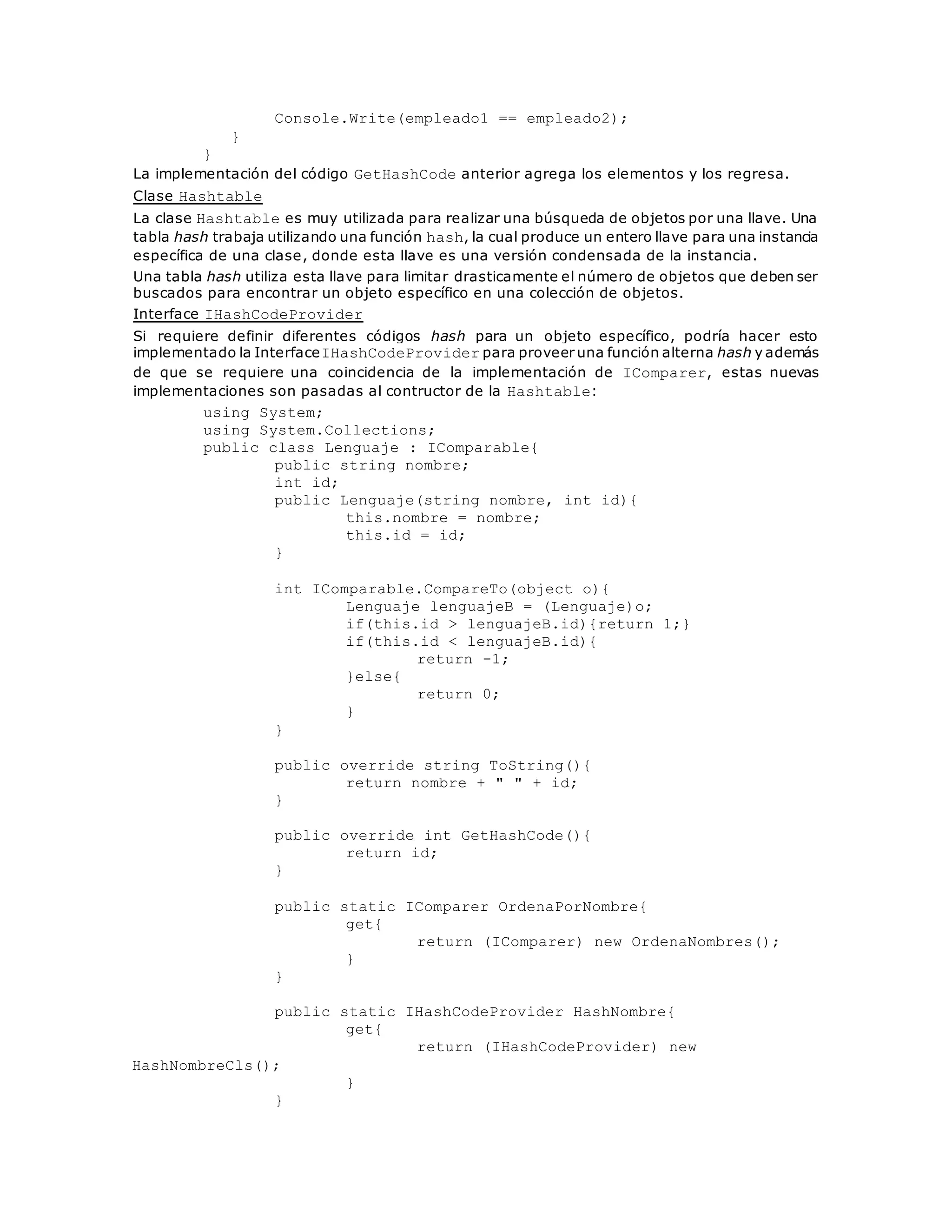 Console.Write(empleado1 == empleado2); 
} 
} 
La implementación del código GetHashCode anterior agrega los elementos y los regresa. 
Clase Hashtable 
La clase Hashtable es muy utilizada para realizar una búsqueda de objetos por una llave. Una 
tabla hash trabaja utilizando una función hash, la cual produce un entero llave para una instancia 
específica de una clase, donde esta llave es una versión condensada de la instancia. 
Una tabla hash utiliza esta llave para limitar drasticamente el número de objetos que deben ser 
buscados para encontrar un objeto específico en una colección de objetos. 
Interface IHashCodeProvider 
Si requiere definir diferentes códigos hash para un objeto específico, podría hacer esto 
implementado la InterfaceIHashCodeProvider para proveer una función alterna hash y además 
de que se requiere una coincidencia de la implementación de IComparer, estas nuevas 
implementaciones son pasadas al contructor de la Hashtable: 
using System; 
using System.Collections; 
public class Lenguaje : IComparable{ 
public string nombre; 
int id; 
public Lenguaje(string nombre, int id){ 
this.nombre = nombre; 
this.id = id; 
} 
int IComparable.CompareTo(object o){ 
Lenguaje lenguajeB = (Lenguaje)o; 
if(this.id > lenguajeB.id){return 1;} 
if(this.id < lenguajeB.id){ 
return -1; 
}else{ 
return 0; 
} 
} 
public override string ToString(){ 
return nombre + " " + id; 
} 
public override int GetHashCode(){ 
return id; 
} 
public static IComparer OrdenaPorNombre{ 
get{ 
return (IComparer) new OrdenaNombres(); 
} 
} 
public static IHashCodeProvider HashNombre{ 
get{ 
return (IHashCodeProvider) new 
HashNombreCls(); 
} 
} 
 