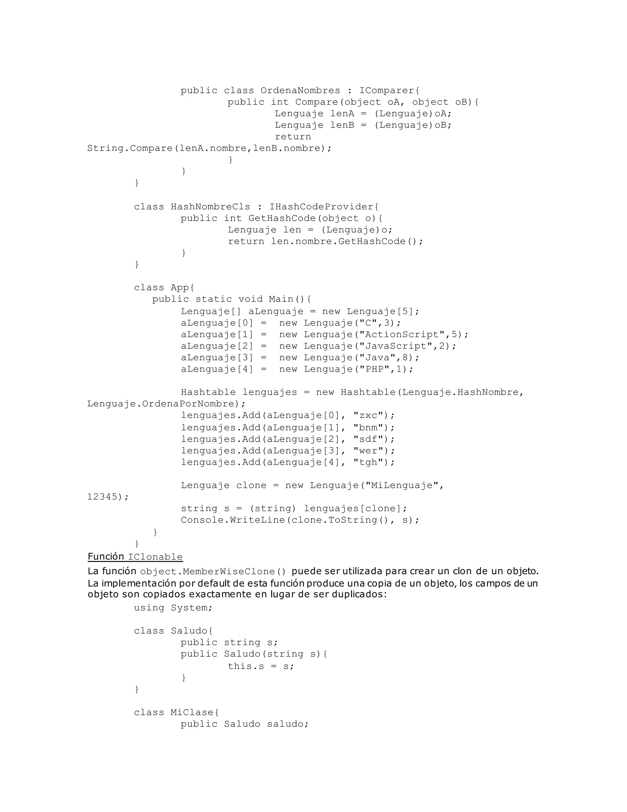 public class OrdenaNombres : IComparer{ 
public int Compare(object oA, object oB){ 
Lenguaje lenA = (Lenguaje)oA; 
Lenguaje lenB = (Lenguaje)oB; 
return 
String.Compare(lenA.nombre,lenB.nombre); 
} 
} 
} 
class HashNombreCls : IHashCodeProvider{ 
public int GetHashCode(object o){ 
Lenguaje len = (Lenguaje)o; 
return len.nombre.GetHashCode(); 
} 
} 
class App{ 
public static void Main(){ 
Lenguaje[] aLenguaje = new Lenguaje[5]; 
aLenguaje[0] = new Lenguaje("C",3); 
aLenguaje[1] = new Lenguaje("ActionScript",5); 
aLenguaje[2] = new Lenguaje("JavaScript",2); 
aLenguaje[3] = new Lenguaje("Java",8); 
aLenguaje[4] = new Lenguaje("PHP",1); 
Hashtable lenguajes = new Hashtable(Lenguaje.HashNombre, 
Lenguaje.OrdenaPorNombre); 
lenguajes.Add(aLenguaje[0], "zxc"); 
lenguajes.Add(aLenguaje[1], "bnm"); 
lenguajes.Add(aLenguaje[2], "sdf"); 
lenguajes.Add(aLenguaje[3], "wer"); 
lenguajes.Add(aLenguaje[4], "tgh"); 
Lenguaje clone = new Lenguaje("MiLenguaje", 
12345); 
string s = (string) lenguajes[clone]; 
Console.WriteLine(clone.ToString(), s); 
} 
} 
Función IClonable 
La función object.MemberWiseClone() puede ser utilizada para crear un clon de un objeto. 
La implementación por default de esta función produce una copia de un objeto, los campos de un 
objeto son copiados exactamente en lugar de ser duplicados: 
using System; 
class Saludo{ 
public string s; 
public Saludo(string s){ 
this.s = s; 
} 
} 
class MiClase{ 
public Saludo saludo; 
 