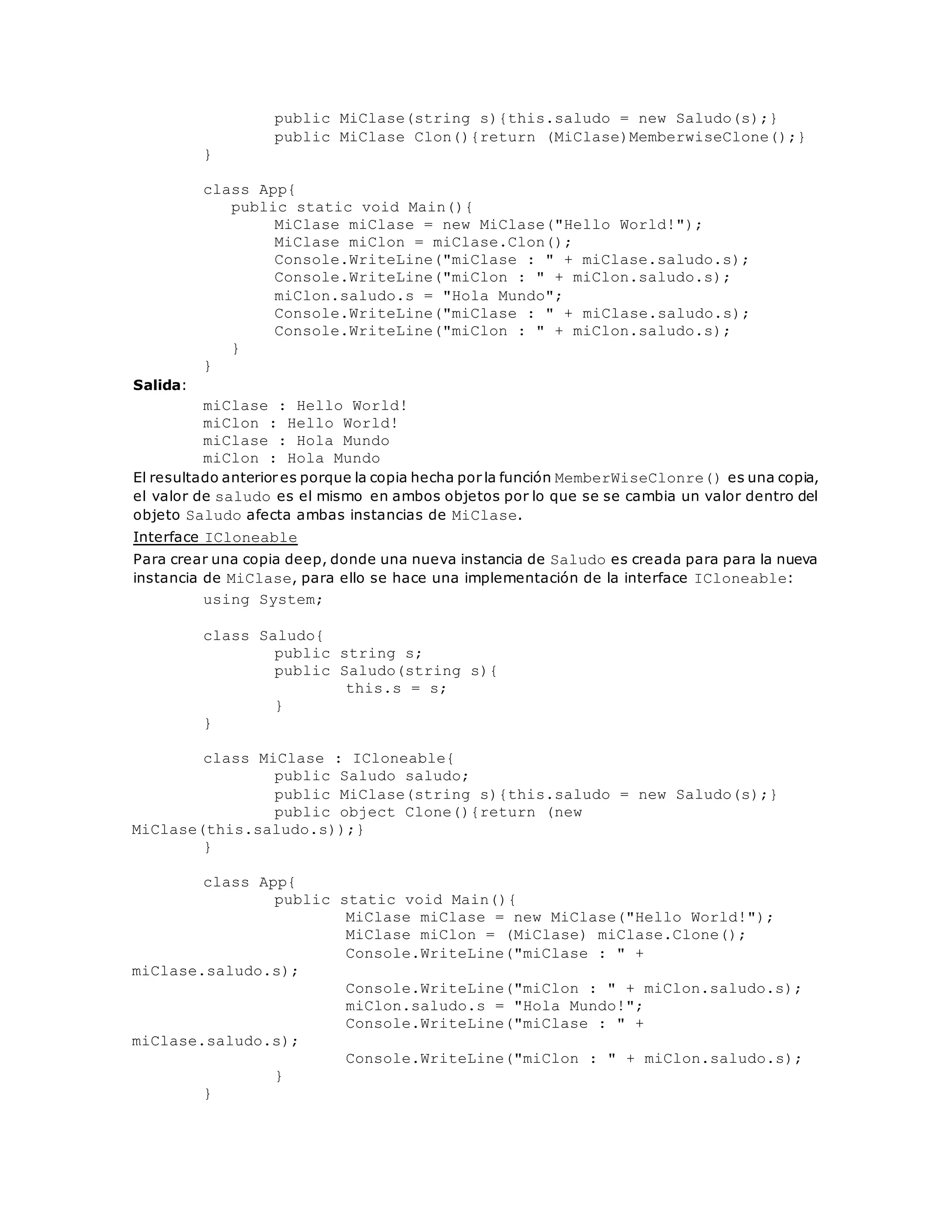 public MiClase(string s){this.saludo = new Saludo(s);} 
public MiClase Clon(){return (MiClase)MemberwiseClone();} 
} 
class App{ 
public static void Main(){ 
MiClase miClase = new MiClase("Hello World!"); 
MiClase miClon = miClase.Clon(); 
Console.WriteLine("miClase : " + miClase.saludo.s); 
Console.WriteLine("miClon : " + miClon.saludo.s); 
miClon.saludo.s = "Hola Mundo"; 
Console.WriteLine("miClase : " + miClase.saludo.s); 
Console.WriteLine("miClon : " + miClon.saludo.s); 
} 
} 
Salida: 
miClase : Hello World! 
miClon : Hello World! 
miClase : Hola Mundo 
miClon : Hola Mundo 
El resultado anterior es porque la copia hecha por la función MemberWiseClonre() es una copia, 
el valor de saludo es el mismo en ambos objetos por lo que se se cambia un valor dentro del 
objeto Saludo afecta ambas instancias de MiClase. 
Interface ICloneable 
Para crear una copia deep, donde una nueva instancia de Saludo es creada para para la nueva 
instancia de MiClase, para ello se hace una implementación de la interface ICloneable: 
using System; 
class Saludo{ 
public string s; 
public Saludo(string s){ 
this.s = s; 
} 
} 
class MiClase : ICloneable{ 
public Saludo saludo; 
public MiClase(string s){this.saludo = new Saludo(s);} 
public object Clone(){return (new 
MiClase(this.saludo.s));} 
} 
class App{ 
public static void Main(){ 
MiClase miClase = new MiClase("Hello World!"); 
MiClase miClon = (MiClase) miClase.Clone(); 
Console.WriteLine("miClase : " + 
miClase.saludo.s); 
Console.WriteLine("miClon : " + miClon.saludo.s); 
miClon.saludo.s = "Hola Mundo!"; 
Console.WriteLine("miClase : " + 
miClase.saludo.s); 
Console.WriteLine("miClon : " + miClon.saludo.s); 
} 
} 
 
