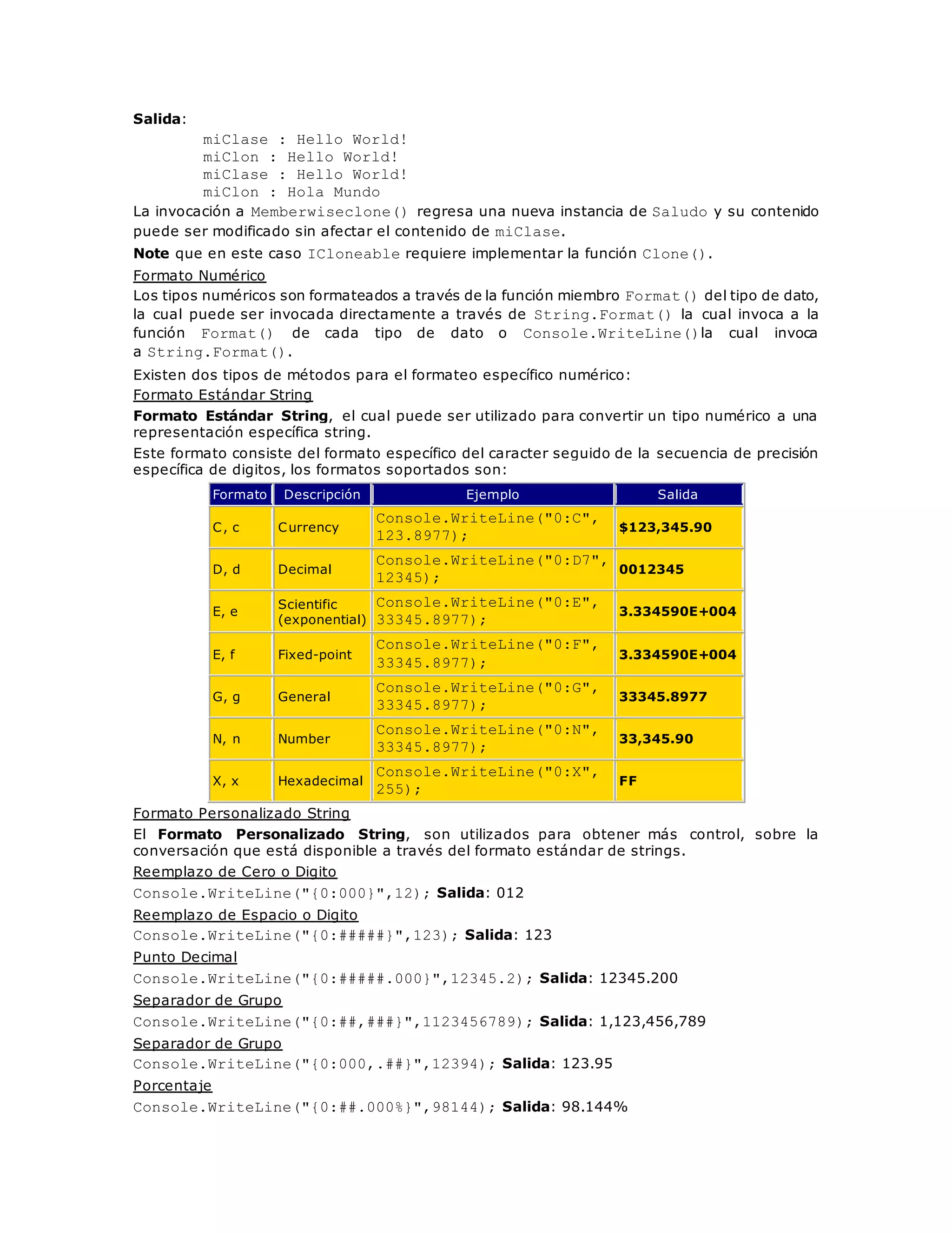 Salida: 
miClase : Hello World! 
miClon : Hello World! 
miClase : Hello World! 
miClon : Hola Mundo 
La invocación a Memberwiseclone() regresa una nueva instancia de Saludo y su contenido 
puede ser modificado sin afectar el contenido de miClase. 
Note que en este caso ICloneable requiere implementar la función Clone(). 
Formato Numérico 
Los tipos numéricos son formateados a través de la función miembro Format() del tipo de dato, 
la cual puede ser invocada directamente a través de String.Format() la cual invoca a la 
función Format() de cada tipo de dato o Console.WriteLine()la cual invoca 
a String.Format(). 
Existen dos tipos de métodos para el formateo específico numérico: 
Formato Estándar String 
Formato Estándar String, el cual puede ser utilizado para convertir un tipo numérico a una 
representación específica string. 
Este formato consiste del formato específico del caracter seguido de la secuencia de precisión 
específica de digitos, los formatos soportados son: 
Formato Descripción Ejemplo Salida 
C, c Currency 
Console.WriteLine("0:C", 
123.8977); 
$123,345.90 
D, d Decimal 
Console.WriteLine("0:D7", 
12345); 
0012345 
E, e 
Scientific 
(exponential) 
Console.WriteLine("0:E", 
33345.8977); 
3.334590E+004 
E, f Fixed-point 
Console.WriteLine("0:F", 
33345.8977); 
3.334590E+004 
G, g General 
Console.WriteLine("0:G", 
33345.8977); 
33345.8977 
N, n Number 
Console.WriteLine("0:N", 
33345.8977); 
33,345.90 
X, x Hexadecimal 
Console.WriteLine("0:X", 
255); 
FF 
Formato Personalizado String 
El Formato Personalizado String, son utilizados para obtener más control, sobre la 
conversación que está disponible a través del formato estándar de strings. 
Reemplazo de Cero o Digito 
Console.WriteLine("{0:000}",12); Salida: 012 
Reemplazo de Espacio o Digito 
Console.WriteLine("{0:#####}",123); Salida: 123 
Punto Decimal 
Console.WriteLine("{0:#####.000}",12345.2); Salida: 12345.200 
Separador de Grupo 
Console.WriteLine("{0:##,###}",1123456789); Salida: 1,123,456,789 
Separador de Grupo 
Console.WriteLine("{0:000,.##}",12394); Salida: 123.95 
Porcentaje 
Console.WriteLine("{0:##.000%}",98144); Salida: 98.144% 
 