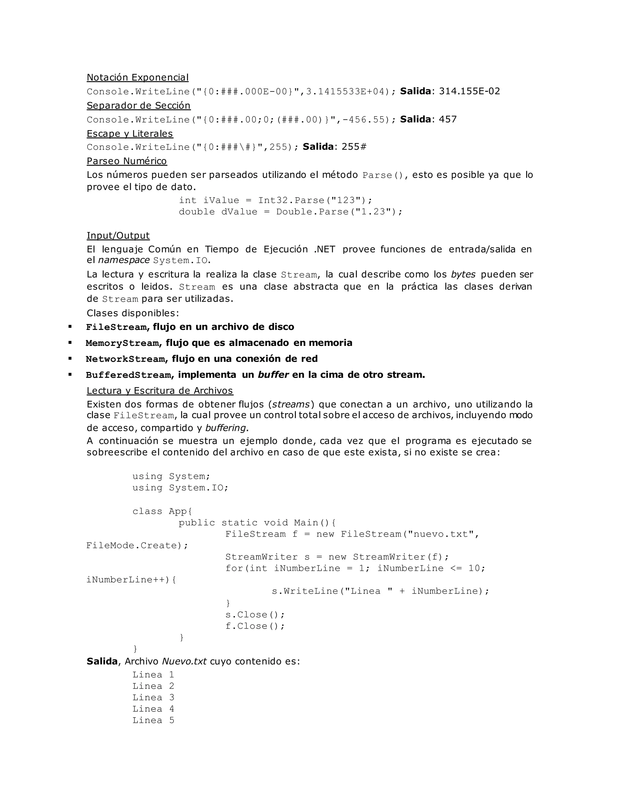 Notación Exponencial 
Console.WriteLine("{0:###.000E-00}",3.1415533E+04); Salida: 314.155E-02 
Separador de Sección 
Console.WriteLine("{0:###.00;0;(###.00)}",-456.55); Salida: 457 
Escape y Literales 
Console.WriteLine("{0:####}",255); Salida: 255# 
Parseo Numérico 
Los números pueden ser parseados utilizando el método Parse(), esto es posible ya que lo 
provee el tipo de dato. 
int iValue = Int32.Parse("123"); 
double dValue = Double.Parse("1.23"); 
Input/Output 
El lenguaje Común en Tiempo de Ejecución .NET provee funciones de entrada/salida en 
el namespace System.IO. 
La lectura y escritura la realiza la clase Stream, la cual describe como los bytes pueden ser 
escritos o leidos. Stream es una clase abstracta que en la práctica las clases derivan 
de Stream para ser utilizadas. 
Clases disponibles: 
 FileStream, flujo en un archivo de disco 
 MemoryStream, flujo que es almacenado en memoria 
 NetworkStream, flujo en una conexión de red 
 BufferedStream, implementa un buffer en la cima de otro stream. 
Lectura y Escritura de Archivos 
Existen dos formas de obtener flujos (streams) que conectan a un archivo, uno utilizando la 
clase FileStream, la cual provee un control total sobre el acceso de archivos, incluyendo modo 
de acceso, compartido y buffering. 
A continuación se muestra un ejemplo donde, cada vez que el programa es ejecutado se 
sobreescribe el contenido del archivo en caso de que este exis ta, si no existe se crea: 
using System; 
using System.IO; 
class App{ 
public static void Main(){ 
FileStream f = new FileStream("nuevo.txt", 
FileMode.Create); 
StreamWriter s = new StreamWriter(f); 
for(int iNumberLine = 1; iNumberLine <= 10; 
iNumberLine++){ 
s.WriteLine("Linea " + iNumberLine); 
} 
s.Close(); 
f.Close(); 
} 
} 
Salida, Archivo Nuevo.txt cuyo contenido es: 
Linea 1 
Linea 2 
Linea 3 
Linea 4 
Linea 5 
 