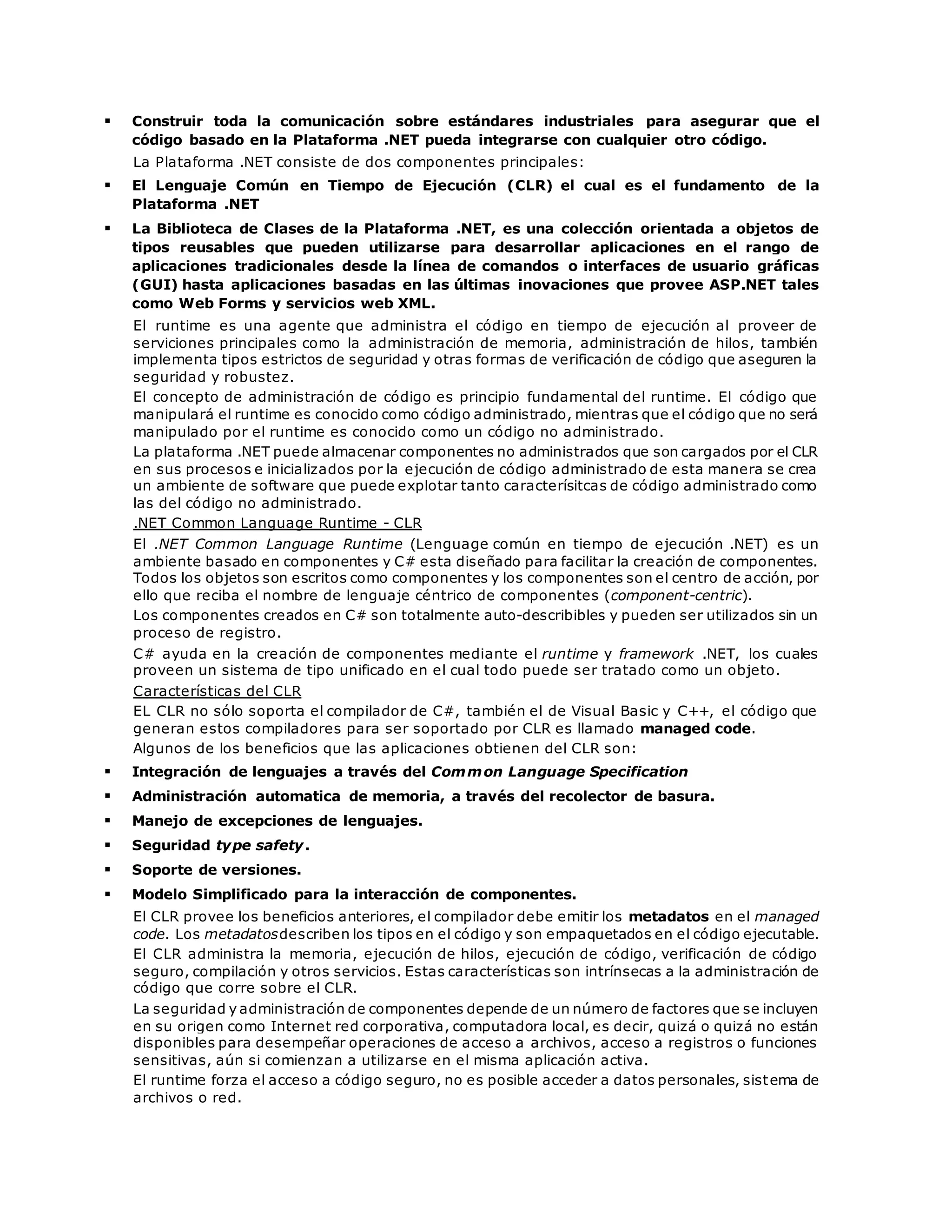  Construir toda la comunicación sobre estándares industriales para asegurar que el 
código basado en la Plataforma .NET pueda integrarse con cualquier otro código. 
La Plataforma .NET consiste de dos componentes principales: 
 El Lenguaje Común en Tiempo de Ejecución (CLR) el cual es el fundamento de la 
Plataforma .NET 
 La Biblioteca de Clases de la Plataforma .NET, es una colección orientada a objetos de 
tipos reusables que pueden utilizarse para desarrollar aplicaciones en el rango de 
aplicaciones tradicionales desde la línea de comandos o interfaces de usuario gráficas 
(GUI) hasta aplicaciones basadas en las últimas inovaciones que provee ASP.NET tales 
como Web Forms y servicios web XML. 
El runtime es una agente que administra el código en tiempo de ejecución al proveer de 
serviciones principales como la administración de memoria, administración de hilos, también 
implementa tipos estrictos de seguridad y otras formas de verificación de código que aseguren la 
seguridad y robustez. 
El concepto de administración de código es principio fundamental del runtime. El código que 
manipulará el runtime es conocido como código administrado, mientras que el código que no será 
manipulado por el runtime es conocido como un código no administrado. 
La plataforma .NET puede almacenar componentes no administrados que son cargados por el CLR 
en sus procesos e inicializados por la ejecución de código administrado de esta manera se crea 
un ambiente de software que puede explotar tanto caracterísitcas de código administrado como 
las del código no administrado. 
.NET Common Language Runtime - CLR 
El .NET Common Language Runtime (Lenguage común en tiempo de ejecución .NET) es un 
ambiente basado en componentes y C# esta diseñado para facilitar la creación de componentes. 
Todos los objetos son escritos como componentes y los componentes son el centro de acción, por 
ello que reciba el nombre de lenguaje céntrico de componentes (component-centric). 
Los componentes creados en C# son totalmente auto-describibles y pueden ser utilizados sin un 
proceso de registro. 
C# ayuda en la creación de componentes mediante el runtime y framework .NET, los cuales 
proveen un sistema de tipo unificado en el cual todo puede ser tratado como un objeto. 
Características del CLR 
EL CLR no sólo soporta el compilador de C#, también el de Visual Basic y C++, el código que 
generan estos compiladores para ser soportado por CLR es llamado managed code. 
Algunos de los beneficios que las aplicaciones obtienen del CLR son: 
 Integración de lenguajes a través del Common Language Specification 
 Administración automatica de memoria, a través del recolector de basura. 
 Manejo de excepciones de lenguajes. 
 Seguridad type safety. 
 Soporte de versiones. 
 Modelo Simplificado para la interacción de componentes. 
El CLR provee los beneficios anteriores, el compilador debe emitir los metadatos en el managed 
code. Los metadatosdescriben los tipos en el código y son empaquetados en el código ejecutable. 
El CLR administra la memoria, ejecución de hilos, ejecución de código, verificación de código 
seguro, compilación y otros servicios. Estas características son intrínsecas a la administración de 
código que corre sobre el CLR. 
La seguridad y administración de componentes depende de un número de factores que se incluyen 
en su origen como Internet red corporativa, computadora local, es decir, quizá o quizá no están 
disponibles para desempeñar operaciones de acceso a archivos, acceso a registros o funciones 
sensitivas, aún si comienzan a utilizarse en el misma aplicación activa. 
El runtime forza el acceso a código seguro, no es posible acceder a datos personales, sistema de 
archivos o red. 
 