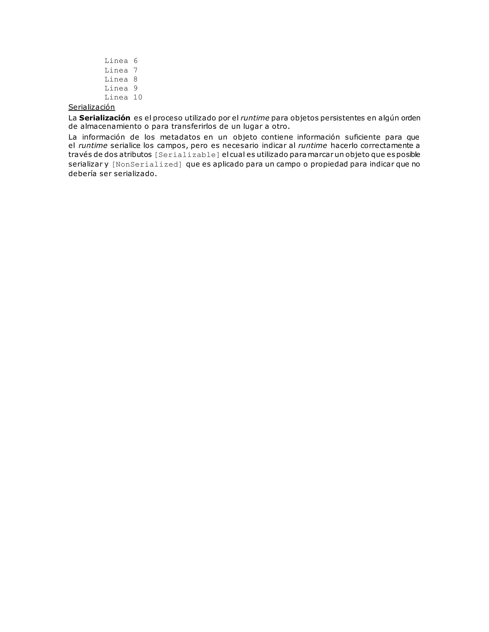 Linea 6 
Linea 7 
Linea 8 
Linea 9 
Linea 10 
Serialización 
La Serialización es el proceso utilizado por el runtime para objetos persistentes en algún orden 
de almacenamiento o para transferirlos de un lugar a otro. 
La información de los metadatos en un objeto contiene información suficiente para que 
el runtime serialice los campos, pero es necesario indicar al runtime hacerlo correctamente a 
través de dos atributos [Serializable] el cual es utilizado para marcar un objeto que es posible 
serializar y [NonSerialized] que es aplicado para un campo o propiedad para indicar que no 
debería ser serializado. 
