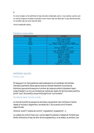 };
En este arreglo se ha definido el tipo de dato empleado; pero si nos damos cuenta aún
no existe ninguna variable asociada a este nuevo tipo de dato por lo que declararemos
la variable reg con este tipo de dato:
struct empleado datos;
Palabras reservadas:
Palabra reservada utilidad
abs() Calcula el valor absoluto
char Tipo de dato carácter
Case Si se cumple un caso
Default Ninguna opción de la selectiva múltiple
Typedef Crea un nuevo nombre de tipo para un tipo de dato
ya definido
For Estructura repetitiva (o de ciclo)
int Tipo de dato entero
{ Inicio del programa o de un bloque
} Fin del programa o de un bloque
Do Estructura repetitiva
Printf Imprime en pantalla
Puts Imprime una cadena
scanf Lee una variable
Main Programa principal
struct Registro o estructura
return Regresa valor a otra función
ENTRADA SALIDA
Printf y scanf
El lenguaje C no tiene palabras reservadas para la e/s estándar del sistema
(teclado y pantalla). Estas operaciones se realizan mediante funciones de
biblioteca que encontramos en el archivo de cabecera stdio.h (standard input-
output header). La e/s con formato se realiza por medio de las funciones scanf() y
printf. Las f de scanf() y de printf() significan “con formato”.
Entrada de datos: función scanf()
La función scanf() se usa para la entrada y nos permite leer (introducir) datos
desde el teclado y asignarlos a variables de C, de acuerdo con el formato
especificado.
Sintaxis: scanf (“cadena de control”, argumento1, argumento2 …);
La cadena de control tiene uno o varios especificadores o códigos de formato que
harán referencia al tipo de dato de los argumentos y, si se desea, su anchura. Los
 