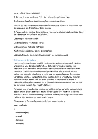 Un arreglo se caracteriza por:
1. Ser una lista de un número finito de n elementos del mismo tipo.
2. Almacenar los elementos del arreglo en memoria contigua.
Cuando decimos memoria contigua nos referimos a que el espacio de memoria que
se reserva es uno tras otro es decir seguido
3. Tener un único nombre de variable que representa a todos los elementos y éstos
se diferencian por un índice o subíndice.
Los arreglos se clasifican en:
Unidimensionales (vectores o listas)
Bidimensionales (tablas o matrices)
Multidimensionales (más de dos dimensiones)
Los más utilizados son los unidimensionales y los bidimensionales
Estructuras de datos
Una estructura define una plantilla con la que posteriormente se puede declarar
una variable. Una de las características de las estructuras es que hay que
definirlas antes de usarlas en la declaración de variables. En la definición no se
declara ni reservando memoria para ninguna variable, sólo se construye una
estructura con determinadas características, para después poder declarar una
variable de ese tipo. Aunque también se puede definir la estructura y declarar
variables del tipo estructura definida, lo normal es declararlas fuera de la
definición. Más adelante se muestra la forma de declarar una estructura, un tipo
de dato y una variable tipo registro (struct).
Para crear una estructura se empieza por definir su tipo para ello realizamos una
acción similar a la de definición de una variable, para esto se utiliza la palabra
reservada struct normalmente seguida por un nombre y llave izquierda; después se
define el tipo y nombre para uno o más campos.
Observemos la forma más común de declarar una estructura:
struct empleado
{
char nombre[35];
int edad;
char sexo;
double sal;
 