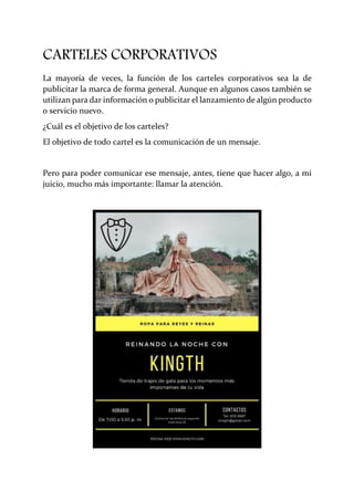 CARTELES CORPORATIVOS
La mayoría de veces, la función de los carteles corporativos sea la de
publicitar la marca de forma general. Aunque en algunos casos también se
utilizan para dar información o publicitar el lanzamiento de algún producto
o servicio nuevo.
¿Cuál es el objetivo de los carteles?
El objetivo de todo cartel es la comunicación de un mensaje.
Pero para poder comunicar ese mensaje, antes, tiene que hacer algo, a mi
juicio, mucho más importante: llamar la atención.
 