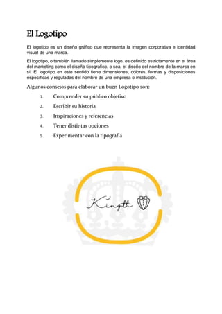 El Logotipo
El logotipo es un diseño gráfico que representa la imagen corporativa e identidad
visual de una marca.
El logotipo, o también llamado simplemente logo, es definido estrictamente en el área
del marketing como el diseño tipográfico, o sea, el diseño del nombre de la marca en
sí. El logotipo en este sentido tiene dimensiones, colores, formas y disposiciones
específicas y reguladas del nombre de una empresa o institución.
Algunos consejos para elaborar un buen Logotipo son:
1. Comprender su público objetivo
2. Escribir su historia
3. Inspiraciones y referencias
4. Tener distintas opciones
5. Experimentar con la tipografía
 