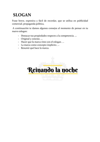 SLOGAN
Frase breve, expresiva y fácil de recordar, que se utiliza en publicidad
comercial, propaganda política,
A continuación te damos algunos consejos al momento de pensar en tu
nuevo eslogan:
- Destacar tus propiedades respecto a la competencia. ...
- Original y conciso. ...
- Hacer que la marca rime con el eslogan. ...
- La marca como concepto implícito. ...
- Resumir qué hace la marca.
 
