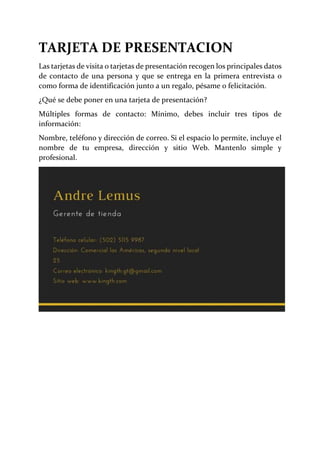 TARJETA DE PRESENTACION
Las tarjetas de visita o tarjetas de presentación recogen los principales datos
de contacto de una persona y que se entrega en la primera entrevista o
como forma de identificación junto a un regalo, pésame o felicitación.
¿Qué se debe poner en una tarjeta de presentación?
Múltiples formas de contacto: Mínimo, debes incluir tres tipos de
información:
Nombre, teléfono y dirección de correo. Si el espacio lo permite, incluye el
nombre de tu empresa, dirección y sitio Web. Mantenlo simple y
profesional.
 