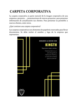 CARPETA CORPORATIVA
La carpeta corporativa es parte esencial de la imagen corporativa de una
empresa o proyecto. ... presentaciones de nuevos proyectos. para presentar
información de actualización sus clientes. Para presentar su portafolio a
nuevos clientes, entre otros.
¿Qué contiene una carpeta corporativa?
Las carpetas corporativas son elementos de papelería reservados para llevar
documentos. Se debe incluir el nombre y logo de la empresa que
representan.
 