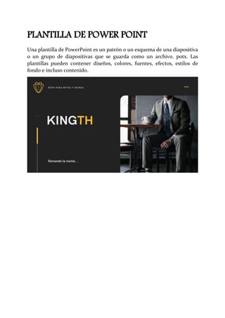 PLANTILLA DE POWER POINT
Una plantilla de PowerPoint es un patrón o un esquema de una diapositiva
o un grupo de diapositivas que se guarda como un archivo. potx. Las
plantillas pueden contener diseños, colores, fuentes, efectos, estilos de
fondo e incluso contenido.
 
