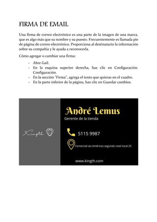 FIRMA DE EMAIL
Una firma de correo electrónico es una parte de la imagen de una marca,
que es algo más que su nombre y su puesto. Frecuentemente es llamada pie
de página de correo electrónico. Proporciona al destinatario la información
sobre su compañía y le ayuda a reconocerla.
Cómo agregar o cambiar una firma:
- Abre Gail.
- En la esquina superior derecha, haz clic en Configuración.
Configuración.
- En la sección "Firma", agrega el texto que quieras en el cuadro.
- En la parte inferior de la página, haz clic en Guardar cambios.
 