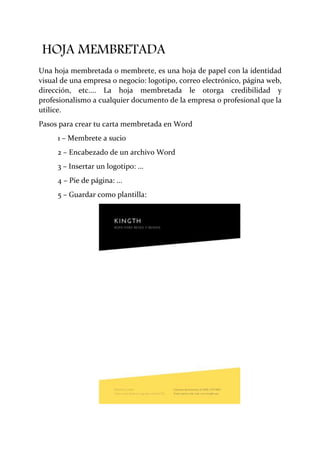 HOJA MEMBRETADA
Una hoja membretada o membrete, es una hoja de papel con la identidad
visual de una empresa o negocio: logotipo, correo electrónico, página web,
dirección, etc.... La hoja membretada le otorga credibilidad y
profesionalismo a cualquier documento de la empresa o profesional que la
utilice.
Pasos para crear tu carta membretada en Word
1 – Membrete a sucio
2 – Encabezado de un archivo Word
3 – Insertar un logotipo: ...
4 – Pie de página: ...
5 – Guardar como plantilla:
 