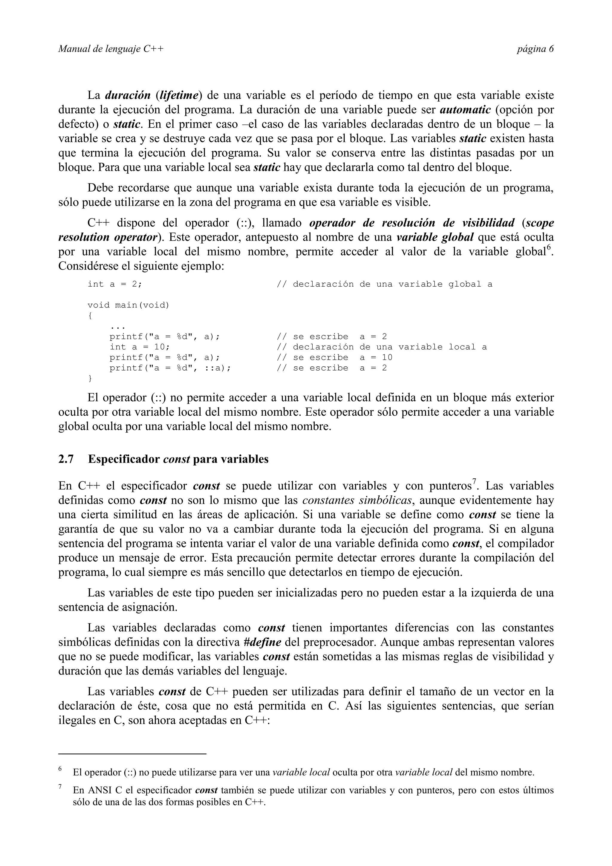 Manual de lenguaje C++ página 6
La duración (lifetime) de una variable es el período de tiempo en que esta variable existe
durante la ejecución del programa. La duración de una variable puede ser automatic (opción por
defecto) o static. En el primer caso –el caso de las variables declaradas dentro de un bloque – la
variable se crea y se destruye cada vez que se pasa por el bloque. Las variables static existen hasta
que termina la ejecución del programa. Su valor se conserva entre las distintas pasadas por un
bloque. Para que una variable local sea static hay que declararla como tal dentro del bloque.
Debe recordarse que aunque una variable exista durante toda la ejecución de un programa,
sólo puede utilizarse en la zona del programa en que esa variable es visible.
C++ dispone del operador (::), llamado operador de resolución de visibilidad (scope
resolution operator). Este operador, antepuesto al nombre de una variable global que está oculta
por una variable local del mismo nombre, permite acceder al valor de la variable global6
.
Considérese el siguiente ejemplo:
int a = 2; // declaración de una variable global a
void main(void)
{
...
printf(a = %d, a); // se escribe a = 2
int a = 10; // declaración de una variable local a
printf(a = %d, a); // se escribe a = 10
printf(a = %d, ::a); // se escribe a = 2
}
El operador (::) no permite acceder a una variable local definida en un bloque más exterior
oculta por otra variable local del mismo nombre. Este operador sólo permite acceder a una variable
global oculta por una variable local del mismo nombre.
2.7 Especificador const para variables
En C++ el especificador const se puede utilizar con variables y con punteros7
. Las variables
definidas como const no son lo mismo que las constantes simbólicas, aunque evidentemente hay
una cierta similitud en las áreas de aplicación. Si una variable se define como const se tiene la
garantía de que su valor no va a cambiar durante toda la ejecución del programa. Si en alguna
sentencia del programa se intenta variar el valor de una variable definida como const, el compilador
produce un mensaje de error. Esta precaución permite detectar errores durante la compilación del
programa, lo cual siempre es más sencillo que detectarlos en tiempo de ejecución.
Las variables de este tipo pueden ser inicializadas pero no pueden estar a la izquierda de una
sentencia de asignación.
Las variables declaradas como const tienen importantes diferencias con las constantes
simbólicas definidas con la directiva #define del preprocesador. Aunque ambas representan valores
que no se puede modificar, las variables const están sometidas a las mismas reglas de visibilidad y
duración que las demás variables del lenguaje.
Las variables const de C++ pueden ser utilizadas para definir el tamaño de un vector en la
declaración de éste, cosa que no está permitida en C. Así las siguientes sentencias, que serían
ilegales en C, son ahora aceptadas en C++:
6
El operador (::) no puede utilizarse para ver una variable local oculta por otra variable local del mismo nombre.
7
En ANSI C el especificador const también se puede utilizar con variables y con punteros, pero con estos últimos
sólo de una de las dos formas posibles en C++.
 