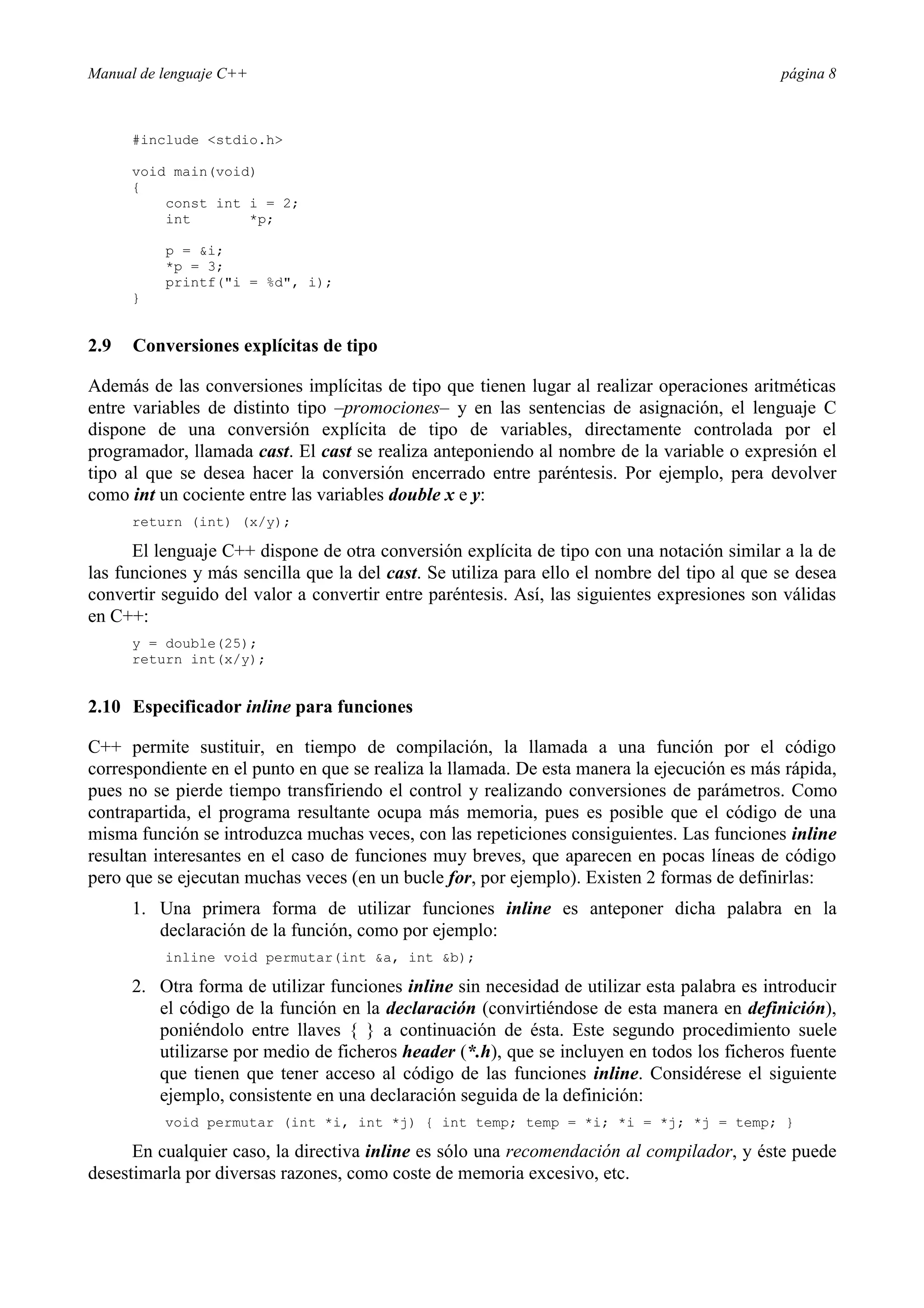Manual de lenguaje C++ página 8
#include stdio.h
void main(void)
{
const int i = 2;
int *p;
p = i;
*p = 3;
printf(i = %d, i);
}
2.9 Conversiones explícitas de tipo
Además de las conversiones implícitas de tipo que tienen lugar al realizar operaciones aritméticas
entre variables de distinto tipo –promociones– y en las sentencias de asignación, el lenguaje C
dispone de una conversión explícita de tipo de variables, directamente controlada por el
programador, llamada cast. El cast se realiza anteponiendo al nombre de la variable o expresión el
tipo al que se desea hacer la conversión encerrado entre paréntesis. Por ejemplo, pera devolver
como int un cociente entre las variables double x e y:
return (int) (x/y);
El lenguaje C++ dispone de otra conversión explícita de tipo con una notación similar a la de
las funciones y más sencilla que la del cast. Se utiliza para ello el nombre del tipo al que se desea
convertir seguido del valor a convertir entre paréntesis. Así, las siguientes expresiones son válidas
en C++:
y = double(25);
return int(x/y);
2.10 Especificador inline para funciones
C++ permite sustituir, en tiempo de compilación, la llamada a una función por el código
correspondiente en el punto en que se realiza la llamada. De esta manera la ejecución es más rápida,
pues no se pierde tiempo transfiriendo el control y realizando conversiones de parámetros. Como
contrapartida, el programa resultante ocupa más memoria, pues es posible que el código de una
misma función se introduzca muchas veces, con las repeticiones consiguientes. Las funciones inline
resultan interesantes en el caso de funciones muy breves, que aparecen en pocas líneas de código
pero que se ejecutan muchas veces (en un bucle for, por ejemplo). Existen 2 formas de definirlas:
1. Una primera forma de utilizar funciones inline es anteponer dicha palabra en la
declaración de la función, como por ejemplo:
inline void permutar(int a, int b);
2. Otra forma de utilizar funciones inline sin necesidad de utilizar esta palabra es introducir
el código de la función en la declaración (convirtiéndose de esta manera en definición),
poniéndolo entre llaves { } a continuación de ésta. Este segundo procedimiento suele
utilizarse por medio de ficheros header (*.h), que se incluyen en todos los ficheros fuente
que tienen que tener acceso al código de las funciones inline. Considérese el siguiente
ejemplo, consistente en una declaración seguida de la definición:
void permutar (int *i, int *j) { int temp; temp = *i; *i = *j; *j = temp; }
En cualquier caso, la directiva inline es sólo una recomendación al compilador, y éste puede
desestimarla por diversas razones, como coste de memoria excesivo, etc.
 