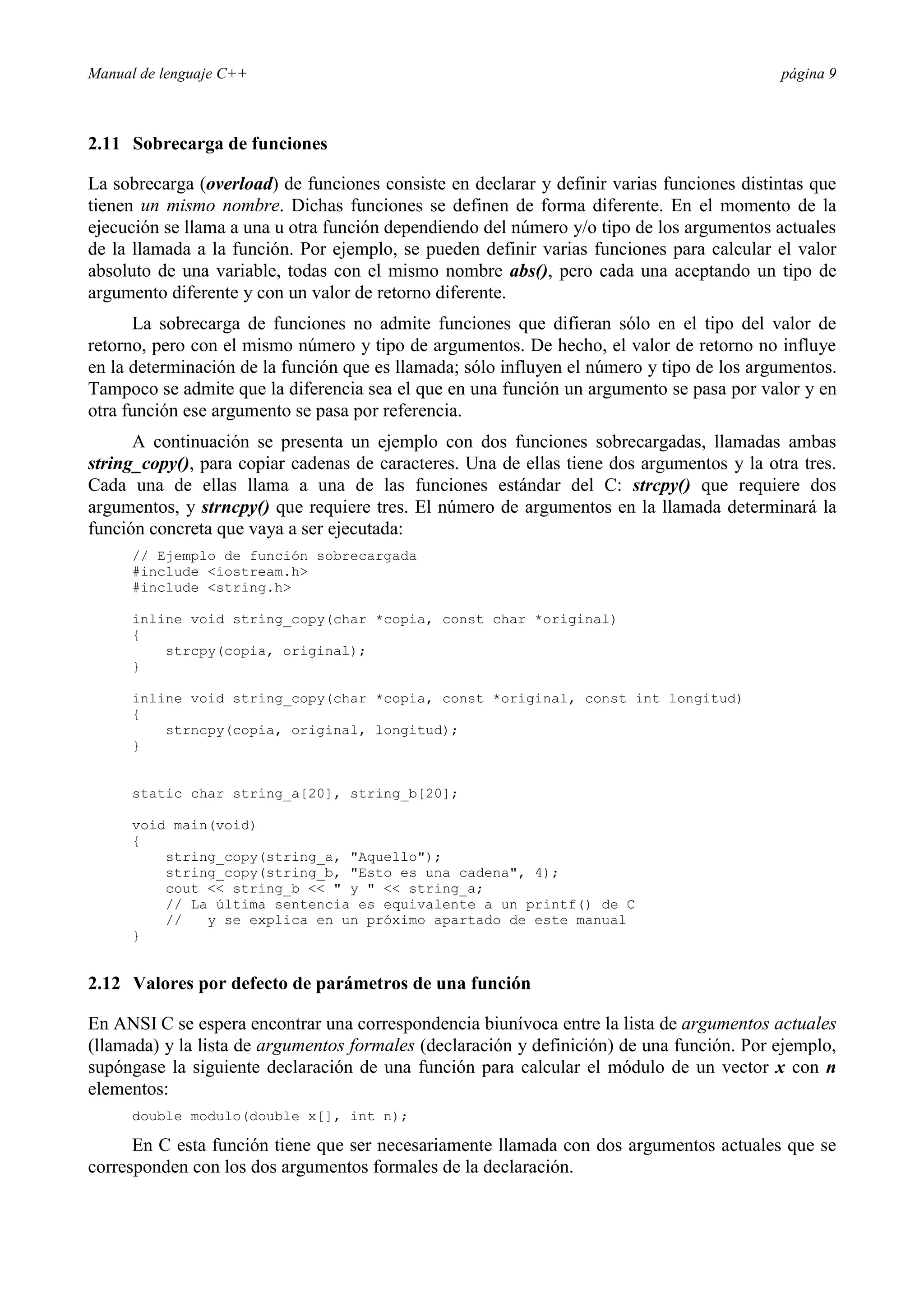 Manual de lenguaje C++ página 9
2.11 Sobrecarga de funciones
La sobrecarga (overload) de funciones consiste en declarar y definir varias funciones distintas que
tienen un mismo nombre. Dichas funciones se definen de forma diferente. En el momento de la
ejecución se llama a una u otra función dependiendo del número y/o tipo de los argumentos actuales
de la llamada a la función. Por ejemplo, se pueden definir varias funciones para calcular el valor
absoluto de una variable, todas con el mismo nombre abs(), pero cada una aceptando un tipo de
argumento diferente y con un valor de retorno diferente.
La sobrecarga de funciones no admite funciones que difieran sólo en el tipo del valor de
retorno, pero con el mismo número y tipo de argumentos. De hecho, el valor de retorno no influye
en la determinación de la función que es llamada; sólo influyen el número y tipo de los argumentos.
Tampoco se admite que la diferencia sea el que en una función un argumento se pasa por valor y en
otra función ese argumento se pasa por referencia.
A continuación se presenta un ejemplo con dos funciones sobrecargadas, llamadas ambas
string_copy(), para copiar cadenas de caracteres. Una de ellas tiene dos argumentos y la otra tres.
Cada una de ellas llama a una de las funciones estándar del C: strcpy() que requiere dos
argumentos, y strncpy() que requiere tres. El número de argumentos en la llamada determinará la
función concreta que vaya a ser ejecutada:
// Ejemplo de función sobrecargada
#include iostream.h
#include string.h
inline void string_copy(char *copia, const char *original)
{
strcpy(copia, original);
}
inline void string_copy(char *copia, const *original, const int longitud)
{
strncpy(copia, original, longitud);
}
static char string_a[20], string_b[20];
void main(void)
{
string_copy(string_a, Aquello);
string_copy(string_b, Esto es una cadena, 4);
cout  string_b   y   string_a;
// La última sentencia es equivalente a un printf() de C
// y se explica en un próximo apartado de este manual
}
2.12 Valores por defecto de parámetros de una función
En ANSI C se espera encontrar una correspondencia biunívoca entre la lista de argumentos actuales
(llamada) y la lista de argumentos formales (declaración y definición) de una función. Por ejemplo,
supóngase la siguiente declaración de una función para calcular el módulo de un vector x con n
elementos:
double modulo(double x[], int n);
En C esta función tiene que ser necesariamente llamada con dos argumentos actuales que se
corresponden con los dos argumentos formales de la declaración.
 