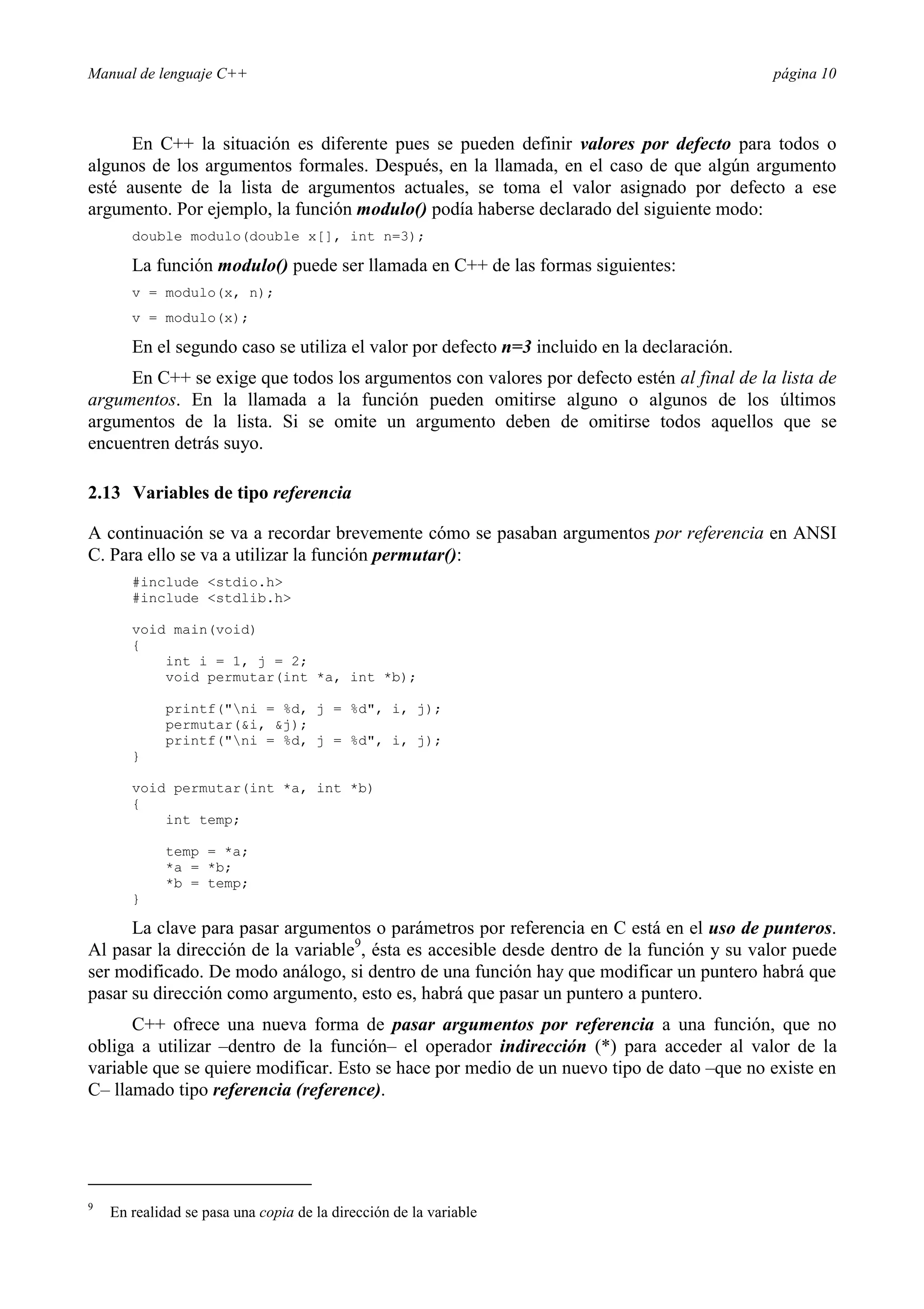 Manual de lenguaje C++ página 10
En C++ la situación es diferente pues se pueden definir valores por defecto para todos o
algunos de los argumentos formales. Después, en la llamada, en el caso de que algún argumento
esté ausente de la lista de argumentos actuales, se toma el valor asignado por defecto a ese
argumento. Por ejemplo, la función modulo() podía haberse declarado del siguiente modo:
double modulo(double x[], int n=3);
La función modulo() puede ser llamada en C++ de las formas siguientes:
v = modulo(x, n);
v = modulo(x);
En el segundo caso se utiliza el valor por defecto n=3 incluido en la declaración.
En C++ se exige que todos los argumentos con valores por defecto estén al final de la lista de
argumentos. En la llamada a la función pueden omitirse alguno o algunos de los últimos
argumentos de la lista. Si se omite un argumento deben de omitirse todos aquellos que se
encuentren detrás suyo.
2.13 Variables de tipo referencia
A continuación se va a recordar brevemente cómo se pasaban argumentos por referencia en ANSI
C. Para ello se va a utilizar la función permutar():
#include stdio.h
#include stdlib.h
void main(void)
{
int i = 1, j = 2;
void permutar(int *a, int *b);
printf(ni = %d, j = %d, i, j);
permutar(i, j);
printf(ni = %d, j = %d, i, j);
}
void permutar(int *a, int *b)
{
int temp;
temp = *a;
*a = *b;
*b = temp;
}
La clave para pasar argumentos o parámetros por referencia en C está en el uso de punteros.
Al pasar la dirección de la variable9
, ésta es accesible desde dentro de la función y su valor puede
ser modificado. De modo análogo, si dentro de una función hay que modificar un puntero habrá que
pasar su dirección como argumento, esto es, habrá que pasar un puntero a puntero.
C++ ofrece una nueva forma de pasar argumentos por referencia a una función, que no
obliga a utilizar –dentro de la función– el operador indirección (*) para acceder al valor de la
variable que se quiere modificar. Esto se hace por medio de un nuevo tipo de dato –que no existe en
C– llamado tipo referencia (reference).
9
En realidad se pasa una copia de la dirección de la variable
 