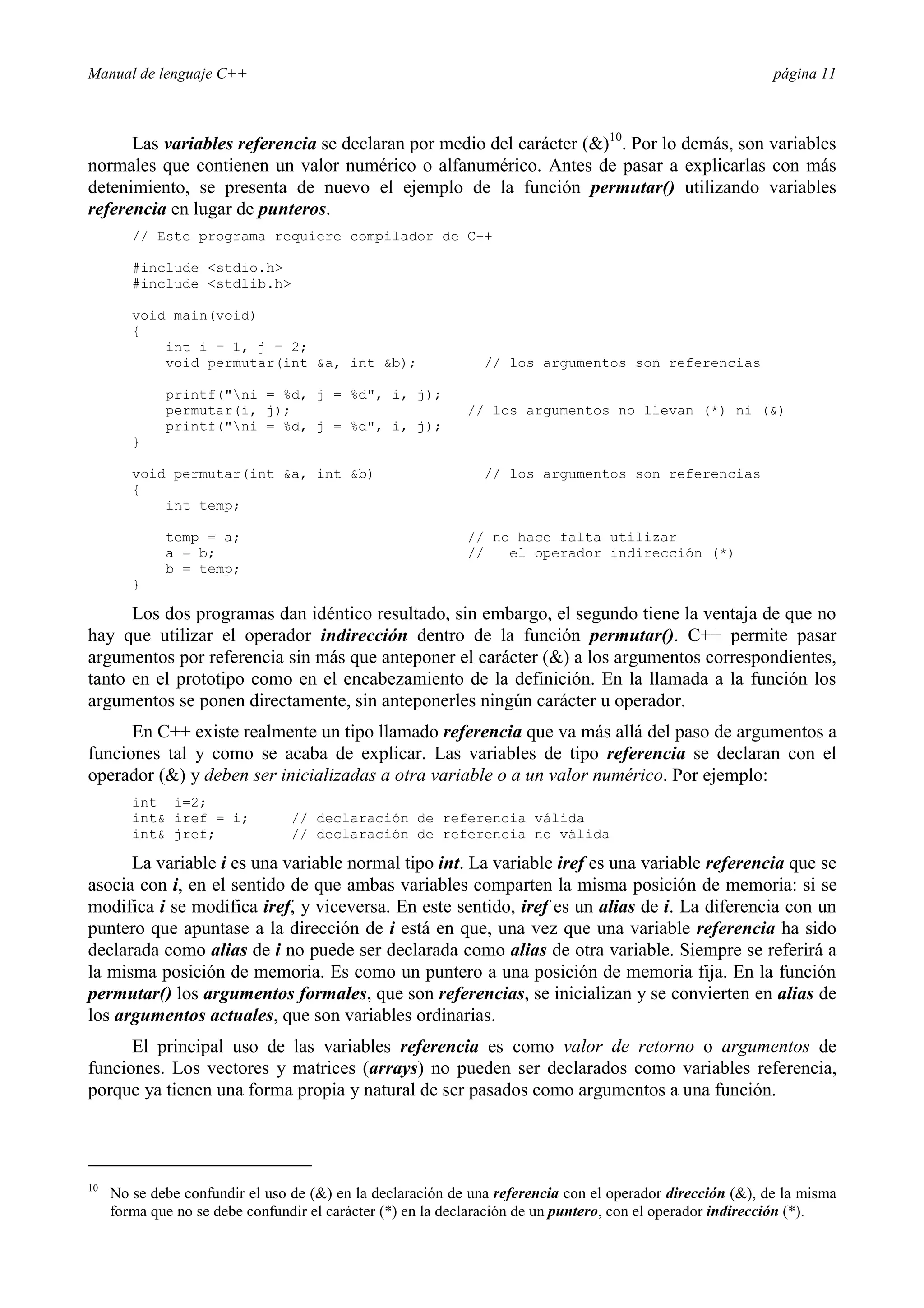 Manual de lenguaje C++ página 11
Las variables referencia se declaran por medio del carácter ()10
. Por lo demás, son variables
normales que contienen un valor numérico o alfanumérico. Antes de pasar a explicarlas con más
detenimiento, se presenta de nuevo el ejemplo de la función permutar() utilizando variables
referencia en lugar de punteros.
// Este programa requiere compilador de C++
#include stdio.h
#include stdlib.h
void main(void)
{
int i = 1, j = 2;
void permutar(int a, int b); // los argumentos son referencias
printf(ni = %d, j = %d, i, j);
permutar(i, j); // los argumentos no llevan (*) ni ()
printf(ni = %d, j = %d, i, j);
}
void permutar(int a, int b) // los argumentos son referencias
{
int temp;
temp = a; // no hace falta utilizar
a = b; // el operador indirección (*)
b = temp;
}
Los dos programas dan idéntico resultado, sin embargo, el segundo tiene la ventaja de que no
hay que utilizar el operador indirección dentro de la función permutar(). C++ permite pasar
argumentos por referencia sin más que anteponer el carácter () a los argumentos correspondientes,
tanto en el prototipo como en el encabezamiento de la definición. En la llamada a la función los
argumentos se ponen directamente, sin anteponerles ningún carácter u operador.
En C++ existe realmente un tipo llamado referencia que va más allá del paso de argumentos a
funciones tal y como se acaba de explicar. Las variables de tipo referencia se declaran con el
operador () y deben ser inicializadas a otra variable o a un valor numérico. Por ejemplo:
int i=2;
int iref = i; // declaración de referencia válida
int jref; // declaración de referencia no válida
La variable i es una variable normal tipo int. La variable iref es una variable referencia que se
asocia con i, en el sentido de que ambas variables comparten la misma posición de memoria: si se
modifica i se modifica iref, y viceversa. En este sentido, iref es un alias de i. La diferencia con un
puntero que apuntase a la dirección de i está en que, una vez que una variable referencia ha sido
declarada como alias de i no puede ser declarada como alias de otra variable. Siempre se referirá a
la misma posición de memoria. Es como un puntero a una posición de memoria fija. En la función
permutar() los argumentos formales, que son referencias, se inicializan y se convierten en alias de
los argumentos actuales, que son variables ordinarias.
El principal uso de las variables referencia es como valor de retorno o argumentos de
funciones. Los vectores y matrices (arrays) no pueden ser declarados como variables referencia,
porque ya tienen una forma propia y natural de ser pasados como argumentos a una función.
10
No se debe confundir el uso de () en la declaración de una referencia con el operador dirección (), de la misma
forma que no se debe confundir el carácter (*) en la declaración de un puntero, con el operador indirección (*).
 