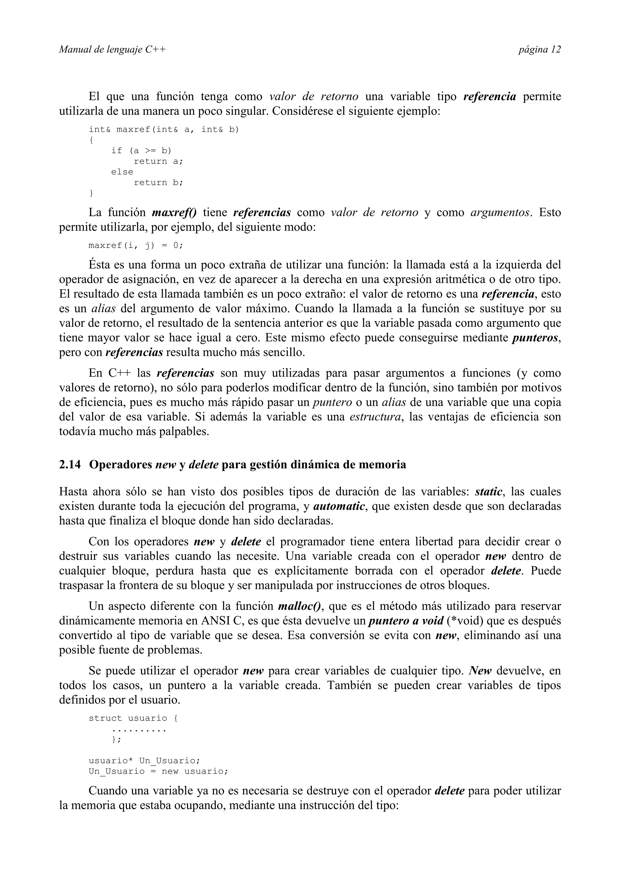 Manual de lenguaje C++ página 12
El que una función tenga como valor de retorno una variable tipo referencia permite
utilizarla de una manera un poco singular. Considérese el siguiente ejemplo:
int maxref(int a, int b)
{
if (a = b)
return a;
else
return b;
}
La función maxref() tiene referencias como valor de retorno y como argumentos. Esto
permite utilizarla, por ejemplo, del siguiente modo:
maxref(i, j) = 0;
Ésta es una forma un poco extraña de utilizar una función: la llamada está a la izquierda del
operador de asignación, en vez de aparecer a la derecha en una expresión aritmética o de otro tipo.
El resultado de esta llamada también es un poco extraño: el valor de retorno es una referencia, esto
es un alias del argumento de valor máximo. Cuando la llamada a la función se sustituye por su
valor de retorno, el resultado de la sentencia anterior es que la variable pasada como argumento que
tiene mayor valor se hace igual a cero. Este mismo efecto puede conseguirse mediante punteros,
pero con referencias resulta mucho más sencillo.
En C++ las referencias son muy utilizadas para pasar argumentos a funciones (y como
valores de retorno), no sólo para poderlos modificar dentro de la función, sino también por motivos
de eficiencia, pues es mucho más rápido pasar un puntero o un alias de una variable que una copia
del valor de esa variable. Si además la variable es una estructura, las ventajas de eficiencia son
todavía mucho más palpables.
2.14 Operadores new y delete para gestión dinámica de memoria
Hasta ahora sólo se han visto dos posibles tipos de duración de las variables: static, las cuales
existen durante toda la ejecución del programa, y automatic, que existen desde que son declaradas
hasta que finaliza el bloque donde han sido declaradas.
Con los operadores new y delete el programador tiene entera libertad para decidir crear o
destruir sus variables cuando las necesite. Una variable creada con el operador new dentro de
cualquier bloque, perdura hasta que es explícitamente borrada con el operador delete. Puede
traspasar la frontera de su bloque y ser manipulada por instrucciones de otros bloques.
Un aspecto diferente con la función malloc(), que es el método más utilizado para reservar
dinámicamente memoria en ANSI C, es que ésta devuelve un puntero a void (*void) que es después
convertido al tipo de variable que se desea. Esa conversión se evita con new, eliminando así una
posible fuente de problemas.
Se puede utilizar el operador new para crear variables de cualquier tipo. New devuelve, en
todos los casos, un puntero a la variable creada. También se pueden crear variables de tipos
definidos por el usuario.
struct usuario {
..........
};
usuario* Un_Usuario;
Un_Usuario = new usuario;
Cuando una variable ya no es necesaria se destruye con el operador delete para poder utilizar
la memoria que estaba ocupando, mediante una instrucción del tipo:
 