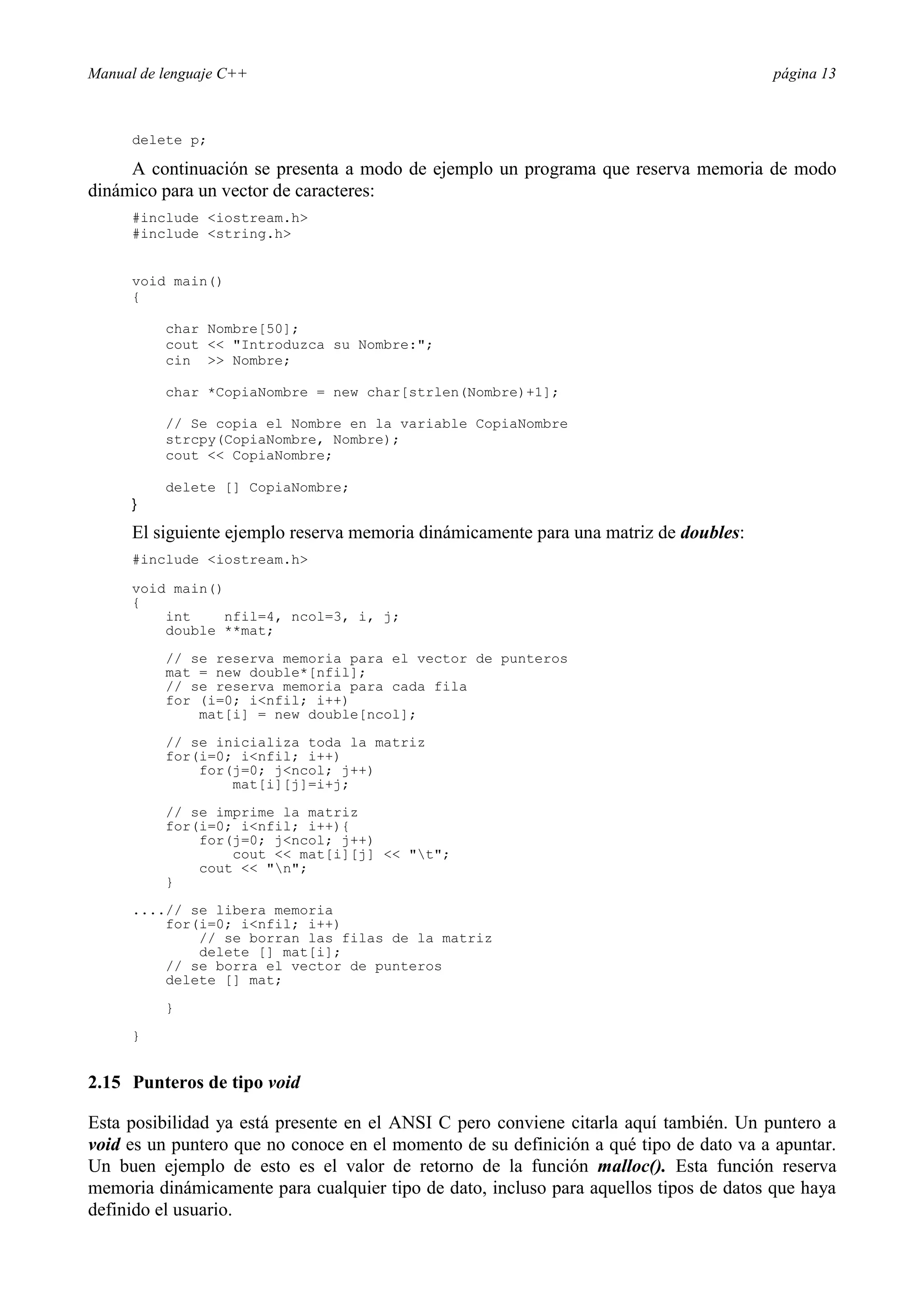 Manual de lenguaje C++ página 13
delete p;
A continuación se presenta a modo de ejemplo un programa que reserva memoria de modo
dinámico para un vector de caracteres:
#include iostream.h
#include string.h
void main()
{
char Nombre[50];
cout  Introduzca su Nombre:;
cin  Nombre;
char *CopiaNombre = new char[strlen(Nombre)+1];
// Se copia el Nombre en la variable CopiaNombre
strcpy(CopiaNombre, Nombre);
cout  CopiaNombre;
delete [] CopiaNombre;
}
El siguiente ejemplo reserva memoria dinámicamente para una matriz de doubles:
#include iostream.h
void main()
{
int nfil=4, ncol=3, i, j;
double **mat;
// se reserva memoria para el vector de punteros
mat = new double*[nfil];
// se reserva memoria para cada fila
for (i=0; infil; i++)
mat[i] = new double[ncol];
// se inicializa toda la matriz
for(i=0; infil; i++)
for(j=0; jncol; j++)
mat[i][j]=i+j;
// se imprime la matriz
for(i=0; infil; i++){
for(j=0; jncol; j++)
cout  mat[i][j]  t;
cout  n;
}
....// se libera memoria
for(i=0; infil; i++)
// se borran las filas de la matriz
delete [] mat[i];
// se borra el vector de punteros
delete [] mat;
}
}
2.15 Punteros de tipo void
Esta posibilidad ya está presente en el ANSI C pero conviene citarla aquí también. Un puntero a
void es un puntero que no conoce en el momento de su definición a qué tipo de dato va a apuntar.
Un buen ejemplo de esto es el valor de retorno de la función malloc(). Esta función reserva
memoria dinámicamente para cualquier tipo de dato, incluso para aquellos tipos de datos que haya
definido el usuario.
 