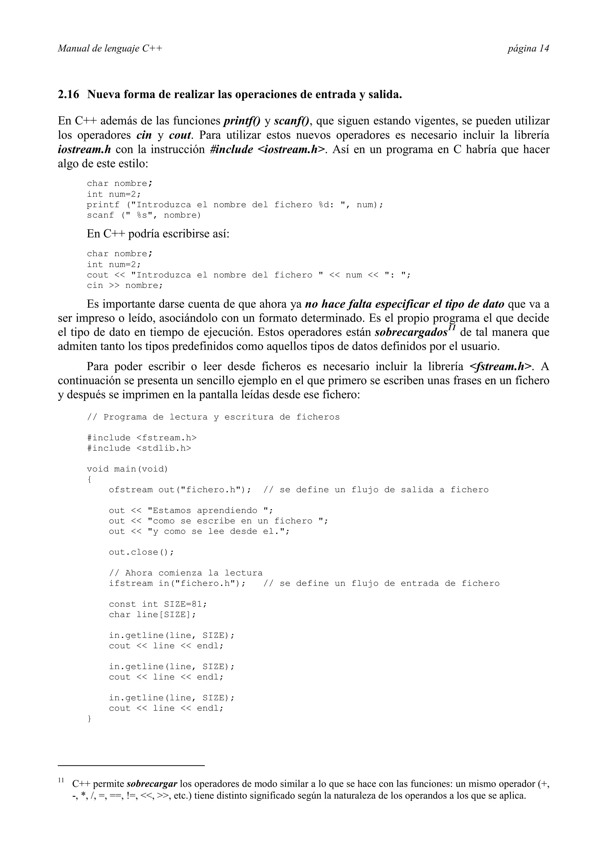 Manual de lenguaje C++ página 14
2.16 Nueva forma de realizar las operaciones de entrada y salida.
En C++ además de las funciones printf() y scanf(), que siguen estando vigentes, se pueden utilizar
los operadores cin y cout. Para utilizar estos nuevos operadores es necesario incluir la librería
iostream.h con la instrucción #include iostream.h. Así en un programa en C habría que hacer
algo de este estilo:
char nombre;
int num=2;
printf (Introduzca el nombre del fichero %d: , num);
scanf ( %s, nombre)
En C++ podría escribirse así:
char nombre;
int num=2;
cout  Introduzca el nombre del fichero   num  : ;
cin  nombre;
Es importante darse cuenta de que ahora ya no hace falta especificar el tipo de dato que va a
ser impreso o leído, asociándolo con un formato determinado. Es el propio programa el que decide
el tipo de dato en tiempo de ejecución. Estos operadores están sobrecargados11
de tal manera que
admiten tanto los tipos predefinidos como aquellos tipos de datos definidos por el usuario.
Para poder escribir o leer desde ficheros es necesario incluir la librería fstream.h. A
continuación se presenta un sencillo ejemplo en el que primero se escriben unas frases en un fichero
y después se imprimen en la pantalla leídas desde ese fichero:
// Programa de lectura y escritura de ficheros
#include fstream.h
#include stdlib.h
void main(void)
{
ofstream out(fichero.h); // se define un flujo de salida a fichero
out  Estamos aprendiendo ;
out  como se escribe en un fichero ;
out  y como se lee desde el.;
out.close();
// Ahora comienza la lectura
ifstream in(fichero.h); // se define un flujo de entrada de fichero
const int SIZE=81;
char line[SIZE];
in.getline(line, SIZE);
cout  line  endl;
in.getline(line, SIZE);
cout  line  endl;
in.getline(line, SIZE);
cout  line  endl;
}
11
C++ permite sobrecargar los operadores de modo similar a lo que se hace con las funciones: un mismo operador (+,
-, *, /, =, ==, !=, , , etc.) tiene distinto significado según la naturaleza de los operandos a los que se aplica.
 