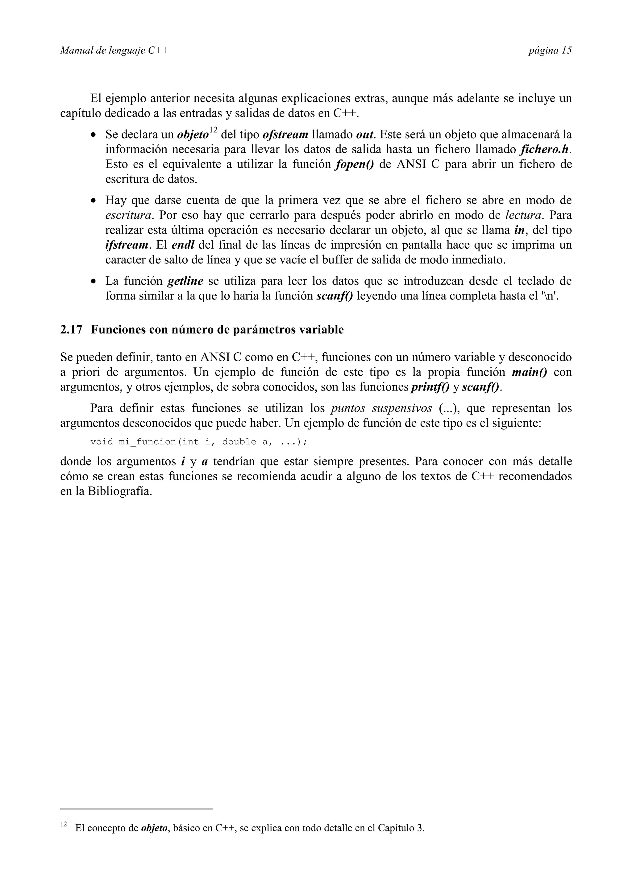 Manual de lenguaje C++ página 15
El ejemplo anterior necesita algunas explicaciones extras, aunque más adelante se incluye un
capítulo dedicado a las entradas y salidas de datos en C++.
• Se declara un objeto12
del tipo ofstream llamado out. Este será un objeto que almacenará la
información necesaria para llevar los datos de salida hasta un fichero llamado fichero.h.
Esto es el equivalente a utilizar la función fopen() de ANSI C para abrir un fichero de
escritura de datos.
• Hay que darse cuenta de que la primera vez que se abre el fichero se abre en modo de
escritura. Por eso hay que cerrarlo para después poder abrirlo en modo de lectura. Para
realizar esta última operación es necesario declarar un objeto, al que se llama in, del tipo
ifstream. El endl del final de las líneas de impresión en pantalla hace que se imprima un
caracter de salto de línea y que se vacíe el buffer de salida de modo inmediato.
• La función getline se utiliza para leer los datos que se introduzcan desde el teclado de
forma similar a la que lo haría la función scanf() leyendo una línea completa hasta el 'n'.
2.17 Funciones con número de parámetros variable
Se pueden definir, tanto en ANSI C como en C++, funciones con un número variable y desconocido
a priori de argumentos. Un ejemplo de función de este tipo es la propia función main() con
argumentos, y otros ejemplos, de sobra conocidos, son las funciones printf() y scanf().
Para definir estas funciones se utilizan los puntos suspensivos (...), que representan los
argumentos desconocidos que puede haber. Un ejemplo de función de este tipo es el siguiente:
void mi_funcion(int i, double a, ...);
donde los argumentos i y a tendrían que estar siempre presentes. Para conocer con más detalle
cómo se crean estas funciones se recomienda acudir a alguno de los textos de C++ recomendados
en la Bibliografía.
12
El concepto de objeto, básico en C++, se explica con todo detalle en el Capítulo 3.
 