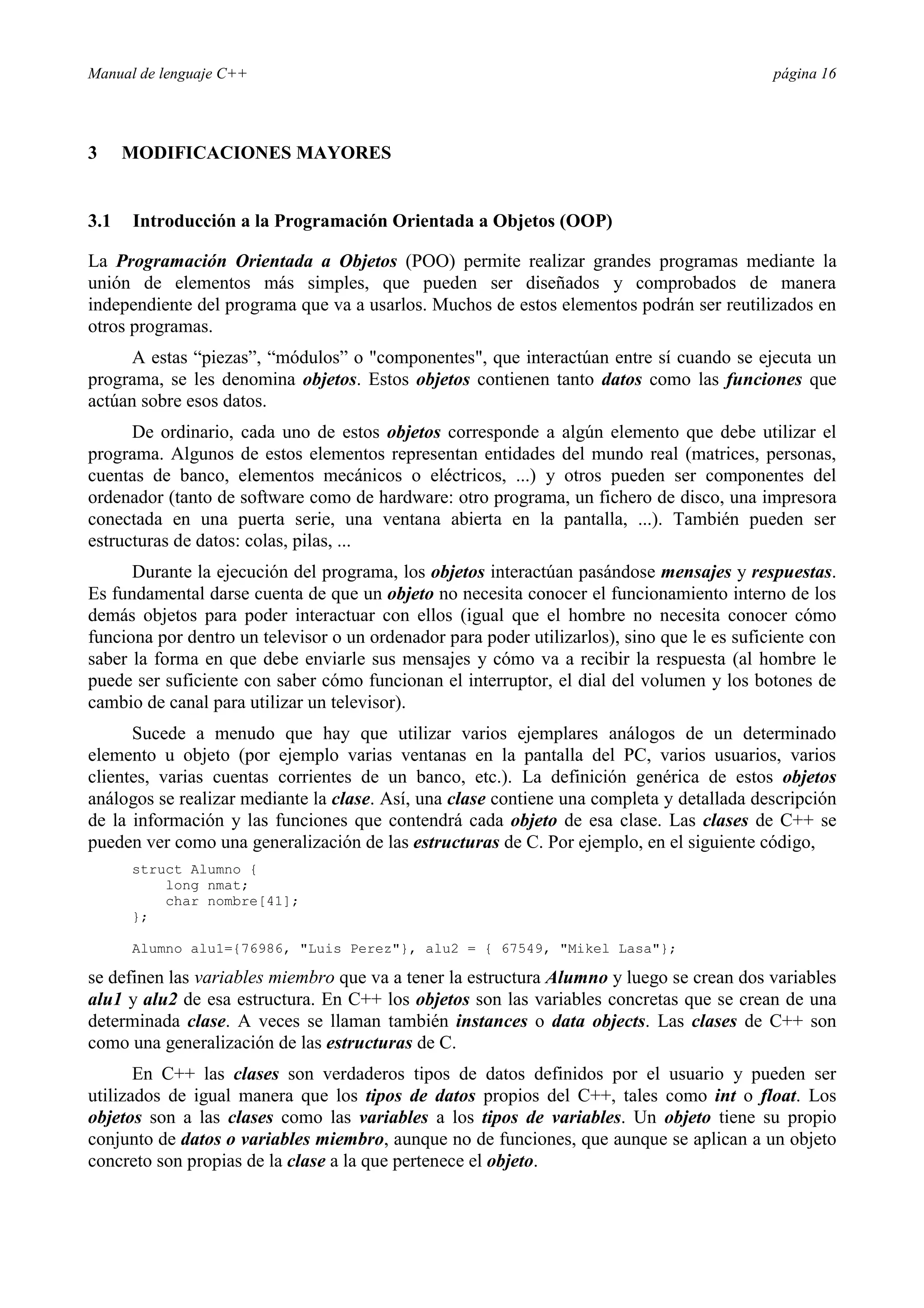 Manual de lenguaje C++ página 16
3 MODIFICACIONES MAYORES
3.1 Introducción a la Programación Orientada a Objetos (OOP)
La Programación Orientada a Objetos (POO) permite realizar grandes programas mediante la
unión de elementos más simples, que pueden ser diseñados y comprobados de manera
independiente del programa que va a usarlos. Muchos de estos elementos podrán ser reutilizados en
otros programas.
A estas “piezas”, “módulos” o componentes, que interactúan entre sí cuando se ejecuta un
programa, se les denomina objetos. Estos objetos contienen tanto datos como las funciones que
actúan sobre esos datos.
De ordinario, cada uno de estos objetos corresponde a algún elemento que debe utilizar el
programa. Algunos de estos elementos representan entidades del mundo real (matrices, personas,
cuentas de banco, elementos mecánicos o eléctricos, ...) y otros pueden ser componentes del
ordenador (tanto de software como de hardware: otro programa, un fichero de disco, una impresora
conectada en una puerta serie, una ventana abierta en la pantalla, ...). También pueden ser
estructuras de datos: colas, pilas, ...
Durante la ejecución del programa, los objetos interactúan pasándose mensajes y respuestas.
Es fundamental darse cuenta de que un objeto no necesita conocer el funcionamiento interno de los
demás objetos para poder interactuar con ellos (igual que el hombre no necesita conocer cómo
funciona por dentro un televisor o un ordenador para poder utilizarlos), sino que le es suficiente con
saber la forma en que debe enviarle sus mensajes y cómo va a recibir la respuesta (al hombre le
puede ser suficiente con saber cómo funcionan el interruptor, el dial del volumen y los botones de
cambio de canal para utilizar un televisor).
Sucede a menudo que hay que utilizar varios ejemplares análogos de un determinado
elemento u objeto (por ejemplo varias ventanas en la pantalla del PC, varios usuarios, varios
clientes, varias cuentas corrientes de un banco, etc.). La definición genérica de estos objetos
análogos se realizar mediante la clase. Así, una clase contiene una completa y detallada descripción
de la información y las funciones que contendrá cada objeto de esa clase. Las clases de C++ se
pueden ver como una generalización de las estructuras de C. Por ejemplo, en el siguiente código,
struct Alumno {
long nmat;
char nombre[41];
};
Alumno alu1={76986, Luis Perez}, alu2 = { 67549, Mikel Lasa};
se definen las variables miembro que va a tener la estructura Alumno y luego se crean dos variables
alu1 y alu2 de esa estructura. En C++ los objetos son las variables concretas que se crean de una
determinada clase. A veces se llaman también instances o data objects. Las clases de C++ son
como una generalización de las estructuras de C.
En C++ las clases son verdaderos tipos de datos definidos por el usuario y pueden ser
utilizados de igual manera que los tipos de datos propios del C++, tales como int o float. Los
objetos son a las clases como las variables a los tipos de variables. Un objeto tiene su propio
conjunto de datos o variables miembro, aunque no de funciones, que aunque se aplican a un objeto
concreto son propias de la clase a la que pertenece el objeto.
 