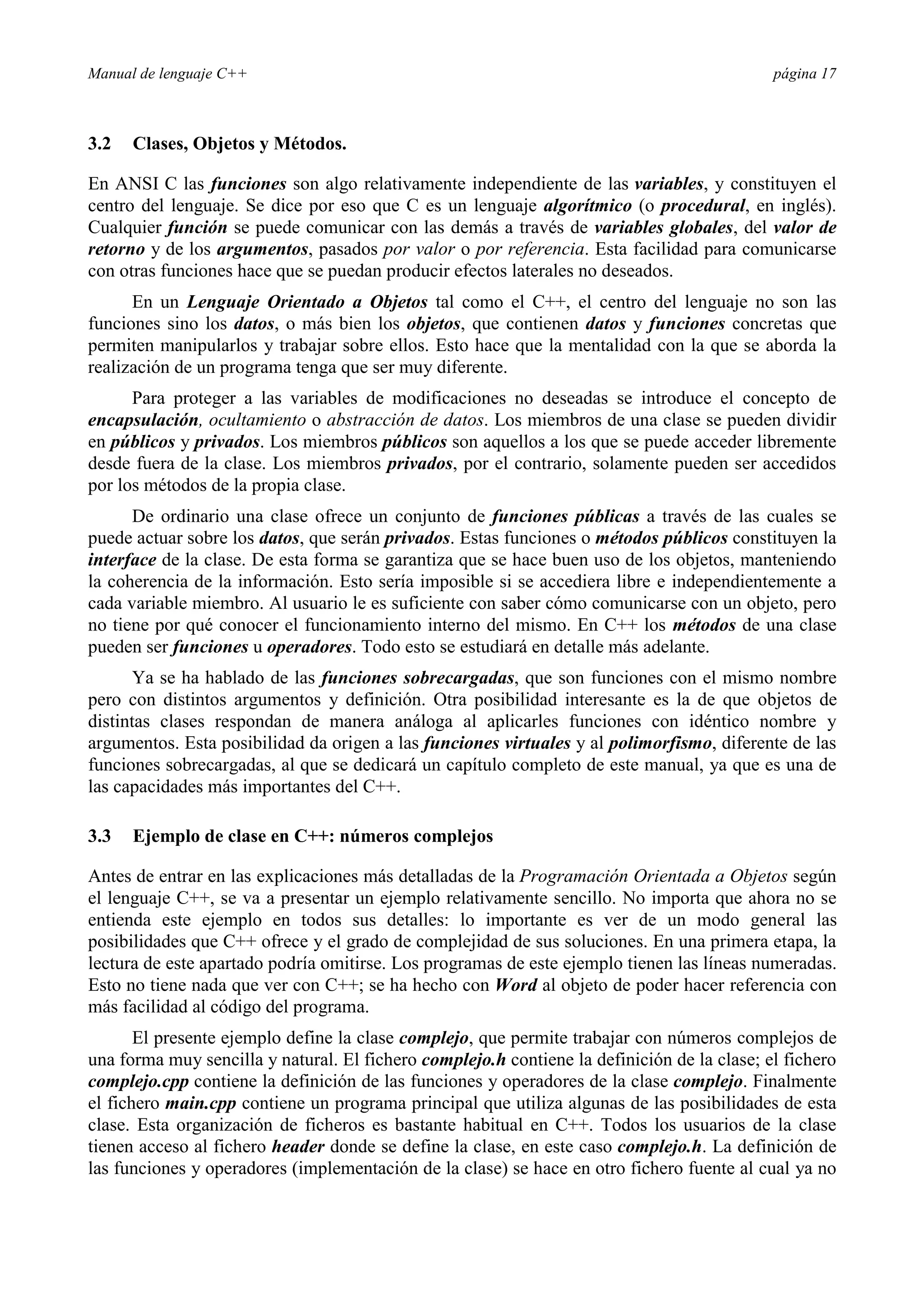 Manual de lenguaje C++ página 17
3.2 Clases, Objetos y Métodos.
En ANSI C las funciones son algo relativamente independiente de las variables, y constituyen el
centro del lenguaje. Se dice por eso que C es un lenguaje algorítmico (o procedural, en inglés).
Cualquier función se puede comunicar con las demás a través de variables globales, del valor de
retorno y de los argumentos, pasados por valor o por referencia. Esta facilidad para comunicarse
con otras funciones hace que se puedan producir efectos laterales no deseados.
En un Lenguaje Orientado a Objetos tal como el C++, el centro del lenguaje no son las
funciones sino los datos, o más bien los objetos, que contienen datos y funciones concretas que
permiten manipularlos y trabajar sobre ellos. Esto hace que la mentalidad con la que se aborda la
realización de un programa tenga que ser muy diferente.
Para proteger a las variables de modificaciones no deseadas se introduce el concepto de
encapsulación, ocultamiento o abstracción de datos. Los miembros de una clase se pueden dividir
en públicos y privados. Los miembros públicos son aquellos a los que se puede acceder libremente
desde fuera de la clase. Los miembros privados, por el contrario, solamente pueden ser accedidos
por los métodos de la propia clase.
De ordinario una clase ofrece un conjunto de funciones públicas a través de las cuales se
puede actuar sobre los datos, que serán privados. Estas funciones o métodos públicos constituyen la
interface de la clase. De esta forma se garantiza que se hace buen uso de los objetos, manteniendo
la coherencia de la información. Esto sería imposible si se accediera libre e independientemente a
cada variable miembro. Al usuario le es suficiente con saber cómo comunicarse con un objeto, pero
no tiene por qué conocer el funcionamiento interno del mismo. En C++ los métodos de una clase
pueden ser funciones u operadores. Todo esto se estudiará en detalle más adelante.
Ya se ha hablado de las funciones sobrecargadas, que son funciones con el mismo nombre
pero con distintos argumentos y definición. Otra posibilidad interesante es la de que objetos de
distintas clases respondan de manera análoga al aplicarles funciones con idéntico nombre y
argumentos. Esta posibilidad da origen a las funciones virtuales y al polimorfismo, diferente de las
funciones sobrecargadas, al que se dedicará un capítulo completo de este manual, ya que es una de
las capacidades más importantes del C++.
3.3 Ejemplo de clase en C++: números complejos
Antes de entrar en las explicaciones más detalladas de la Programación Orientada a Objetos según
el lenguaje C++, se va a presentar un ejemplo relativamente sencillo. No importa que ahora no se
entienda este ejemplo en todos sus detalles: lo importante es ver de un modo general las
posibilidades que C++ ofrece y el grado de complejidad de sus soluciones. En una primera etapa, la
lectura de este apartado podría omitirse. Los programas de este ejemplo tienen las líneas numeradas.
Esto no tiene nada que ver con C++; se ha hecho con Word al objeto de poder hacer referencia con
más facilidad al código del programa.
El presente ejemplo define la clase complejo, que permite trabajar con números complejos de
una forma muy sencilla y natural. El fichero complejo.h contiene la definición de la clase; el fichero
complejo.cpp contiene la definición de las funciones y operadores de la clase complejo. Finalmente
el fichero main.cpp contiene un programa principal que utiliza algunas de las posibilidades de esta
clase. Esta organización de ficheros es bastante habitual en C++. Todos los usuarios de la clase
tienen acceso al fichero header donde se define la clase, en este caso complejo.h. La definición de
las funciones y operadores (implementación de la clase) se hace en otro fichero fuente al cual ya no
 