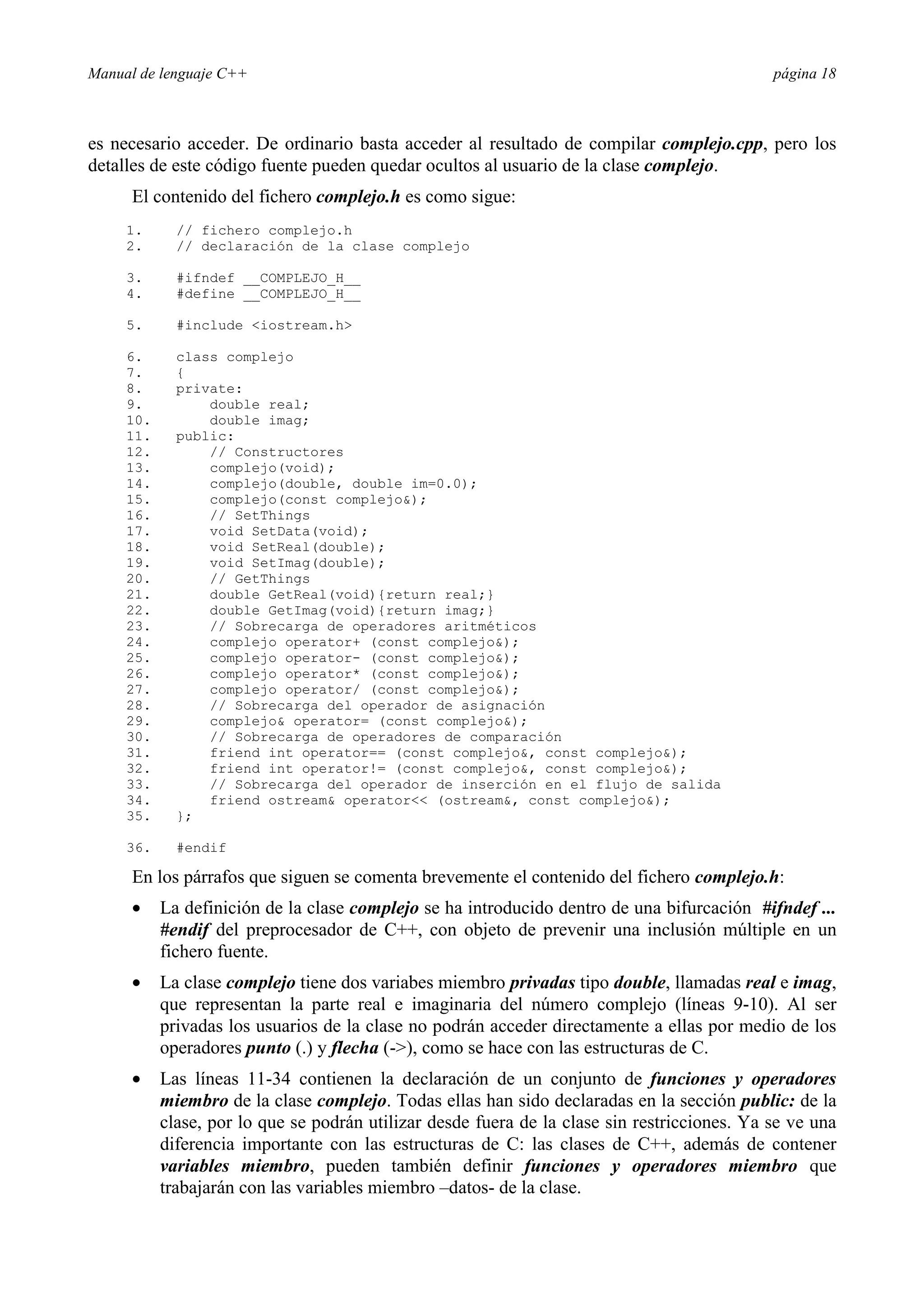 Manual de lenguaje C++ página 18
es necesario acceder. De ordinario basta acceder al resultado de compilar complejo.cpp, pero los
detalles de este código fuente pueden quedar ocultos al usuario de la clase complejo.
El contenido del fichero complejo.h es como sigue:
1. // fichero complejo.h
2. // declaración de la clase complejo
3. #ifndef __COMPLEJO_H__
4. #define __COMPLEJO_H__
5. #include iostream.h
6. class complejo
7. {
8. private:
9. double real;
10. double imag;
11. public:
12. // Constructores
13. complejo(void);
14. complejo(double, double im=0.0);
15. complejo(const complejo);
16. // SetThings
17. void SetData(void);
18. void SetReal(double);
19. void SetImag(double);
20. // GetThings
21. double GetReal(void){return real;}
22. double GetImag(void){return imag;}
23. // Sobrecarga de operadores aritméticos
24. complejo operator+ (const complejo);
25. complejo operator- (const complejo);
26. complejo operator* (const complejo);
27. complejo operator/ (const complejo);
28. // Sobrecarga del operador de asignación
29. complejo operator= (const complejo);
30. // Sobrecarga de operadores de comparación
31. friend int operator== (const complejo, const complejo);
32. friend int operator!= (const complejo, const complejo);
33. // Sobrecarga del operador de inserción en el flujo de salida
34. friend ostream operator (ostream, const complejo);
35. };
36. #endif
En los párrafos que siguen se comenta brevemente el contenido del fichero complejo.h:
• La definición de la clase complejo se ha introducido dentro de una bifurcación #ifndef ...
#endif del preprocesador de C++, con objeto de prevenir una inclusión múltiple en un
fichero fuente.
• La clase complejo tiene dos variabes miembro privadas tipo double, llamadas real e imag,
que representan la parte real e imaginaria del número complejo (líneas 9-10). Al ser
privadas los usuarios de la clase no podrán acceder directamente a ellas por medio de los
operadores punto (.) y flecha (-), como se hace con las estructuras de C.
• Las líneas 11-34 contienen la declaración de un conjunto de funciones y operadores
miembro de la clase complejo. Todas ellas han sido declaradas en la sección public: de la
clase, por lo que se podrán utilizar desde fuera de la clase sin restricciones. Ya se ve una
diferencia importante con las estructuras de C: las clases de C++, además de contener
variables miembro, pueden también definir funciones y operadores miembro que
trabajarán con las variables miembro –datos- de la clase.
 