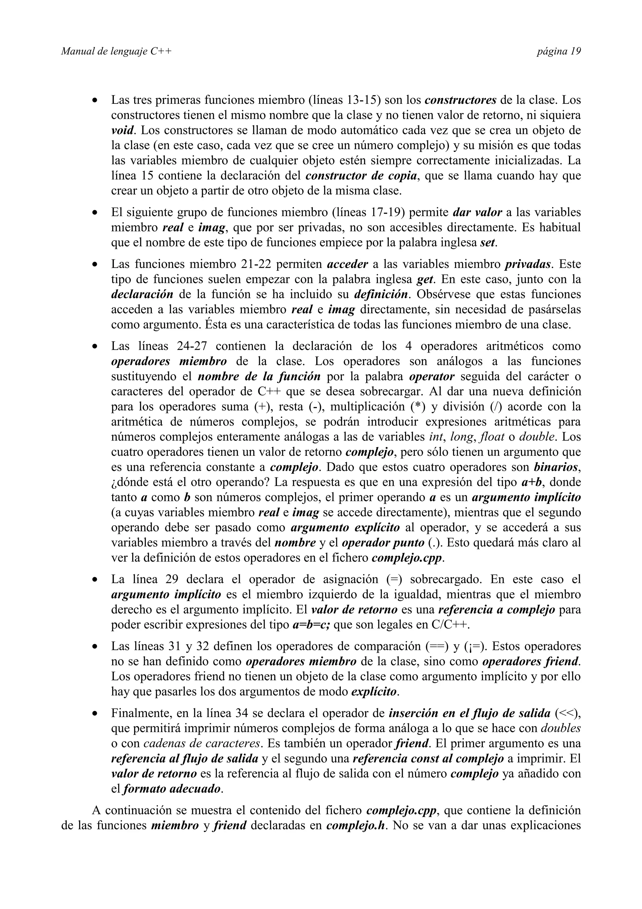 Manual de lenguaje C++ página 19
• Las tres primeras funciones miembro (líneas 13-15) son los constructores de la clase. Los
constructores tienen el mismo nombre que la clase y no tienen valor de retorno, ni siquiera
void. Los constructores se llaman de modo automático cada vez que se crea un objeto de
la clase (en este caso, cada vez que se cree un número complejo) y su misión es que todas
las variables miembro de cualquier objeto estén siempre correctamente inicializadas. La
línea 15 contiene la declaración del constructor de copia, que se llama cuando hay que
crear un objeto a partir de otro objeto de la misma clase.
• El siguiente grupo de funciones miembro (líneas 17-19) permite dar valor a las variables
miembro real e imag, que por ser privadas, no son accesibles directamente. Es habitual
que el nombre de este tipo de funciones empiece por la palabra inglesa set.
• Las funciones miembro 21-22 permiten acceder a las variables miembro privadas. Este
tipo de funciones suelen empezar con la palabra inglesa get. En este caso, junto con la
declaración de la función se ha incluido su definición. Obsérvese que estas funciones
acceden a las variables miembro real e imag directamente, sin necesidad de pasárselas
como argumento. Ésta es una característica de todas las funciones miembro de una clase.
• Las líneas 24-27 contienen la declaración de los 4 operadores aritméticos como
operadores miembro de la clase. Los operadores son análogos a las funciones
sustituyendo el nombre de la función por la palabra operator seguida del carácter o
caracteres del operador de C++ que se desea sobrecargar. Al dar una nueva definición
para los operadores suma (+), resta (-), multiplicación (*) y división (/) acorde con la
aritmética de números complejos, se podrán introducir expresiones aritméticas para
números complejos enteramente análogas a las de variables int, long, float o double. Los
cuatro operadores tienen un valor de retorno complejo, pero sólo tienen un argumento que
es una referencia constante a complejo. Dado que estos cuatro operadores son binarios,
¿dónde está el otro operando? La respuesta es que en una expresión del tipo a+b, donde
tanto a como b son números complejos, el primer operando a es un argumento implícito
(a cuyas variables miembro real e imag se accede directamente), mientras que el segundo
operando debe ser pasado como argumento explícito al operador, y se accederá a sus
variables miembro a través del nombre y el operador punto (.). Esto quedará más claro al
ver la definición de estos operadores en el fichero complejo.cpp.
• La línea 29 declara el operador de asignación (=) sobrecargado. En este caso el
argumento implícito es el miembro izquierdo de la igualdad, mientras que el miembro
derecho es el argumento implícito. El valor de retorno es una referencia a complejo para
poder escribir expresiones del tipo a=b=c; que son legales en C/C++.
• Las líneas 31 y 32 definen los operadores de comparación (==) y (¡=). Estos operadores
no se han definido como operadores miembro de la clase, sino como operadores friend.
Los operadores friend no tienen un objeto de la clase como argumento implícito y por ello
hay que pasarles los dos argumentos de modo explícito.
• Finalmente, en la línea 34 se declara el operador de inserción en el flujo de salida (),
que permitirá imprimir números complejos de forma análoga a lo que se hace con doubles
o con cadenas de caracteres. Es también un operador friend. El primer argumento es una
referencia al flujo de salida y el segundo una referencia const al complejo a imprimir. El
valor de retorno es la referencia al flujo de salida con el número complejo ya añadido con
el formato adecuado.
A continuación se muestra el contenido del fichero complejo.cpp, que contiene la definición
de las funciones miembro y friend declaradas en complejo.h. No se van a dar unas explicaciones
 